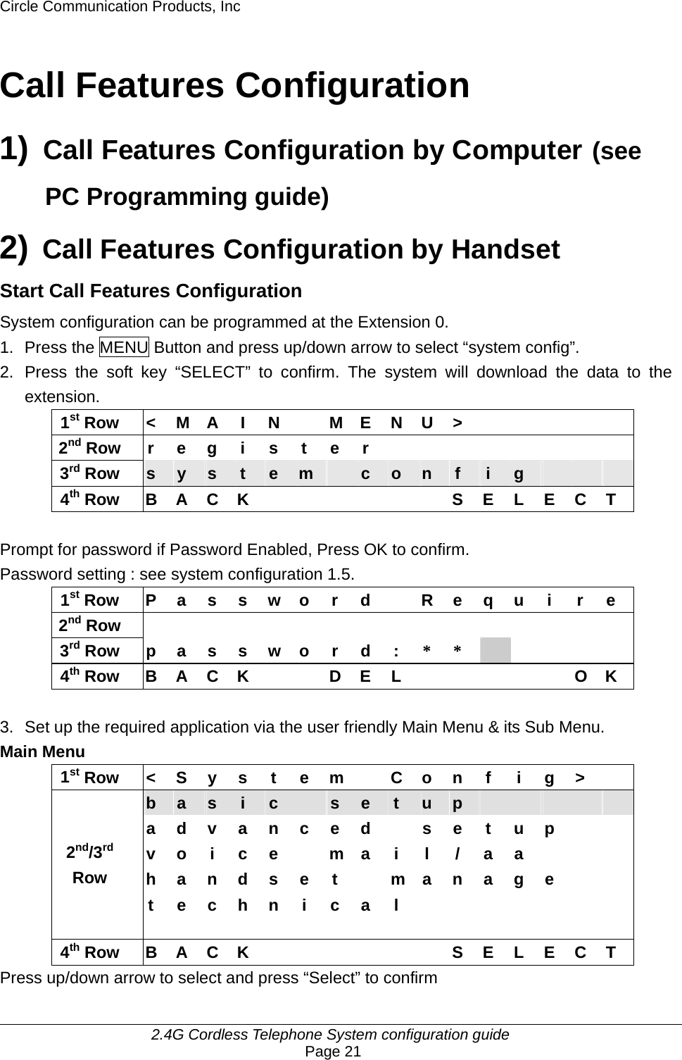 Circle Communication Products, Inc     2.4G Cordless Telephone System configuration guide Page 21 Call Features Configuration 1) Call Features Configuration by Computer (see PC Programming guide) 2) Call Features Configuration by Handset Start Call Features Configuration   System configuration can be programmed at the Extension 0. 1.  Press the MENU Button and press up/down arrow to select “system config”. 2.  Press the soft key “SELECT” to confirm. The system will download the data to the extension. 1st Row  &lt;  M A  I  N    M E N U &gt;           2nd Row r e g i s t e r         3rd Row  s  y  s  t  e  m   c  o  n  f  i  g       4th Row B A C K       S E L E C T  Prompt for password if Password Enabled, Press OK to confirm. Password setting : see system configuration 1.5. 1st Row  P a s s w o r d    R e q u i  r e 2nd Row                 3rd Row  p a s s w o r d : * *      4th Row  B A C K      D E L            O K  3.  Set up the required application via the user friendly Main Menu &amp; its Sub Menu. Main Menu 1st Row  &lt; S y s t e m  C o n f i g &gt;   b  a  s  i  c   s  e  t  u  p           a d v a n c e d    s e t u p     v o i c e  m a i l / a a      h a n d s e t    m a n a g e       2nd/3rd Row   t e c h n i c a l        4th Row B A C K       S E L E C T Press up/down arrow to select and press “Select” to confirm 
