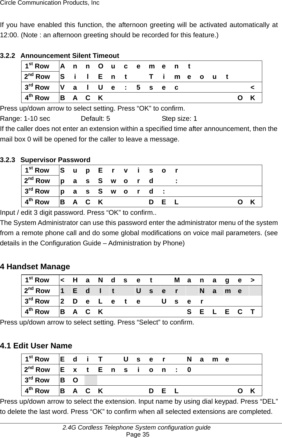 Circle Communication Products, Inc     2.4G Cordless Telephone System configuration guide Page 35 If you have enabled this function, the afternoon greeting will be activated automatically at 12:00. (Note : an afternoon greeting should be recorded for this feature.)  3.2.2  Announcement Silent Timeout 1st Row  A n n O u c e m e n t           2nd Row S i  l E n t    T i m e o u t     3rd Row  V a l U e : 5 s e c            &lt; 4th Row B A C K           O K Press up/down arrow to select setting. Press “OK” to confirm. Range: 1-10 sec  Default: 5  Step size: 1 If the caller does not enter an extension within a specified time after announcement, then the mail box 0 will be opened for the caller to leave a message.  3.2.3 Supervisor Password 1st Row S u p E r v i s o r             2nd Row p a s S w o r d  :           3rd Row p a s S w o r d :        4th Row  B A C K        D E L          O K Input / edit 3 digit password. Press “OK” to confirm.. The System Administrator can use this password enter the administrator menu of the system from a remote phone call and do some global modifications on voice mail parameters. (see details in the Configuration Guide – Administration by Phone)  4 Handset Manage 1st Row  &lt; H a N d s e t    M a n a g e &gt; 2nd Row  1  E  d  I  t   U  s  e  r   N  a  m  e   3rd Row  2 D e L e  t  e    U s e  r         4th Row B A C K       S E L E C T Press up/down arrow to select setting. Press “Select” to confirm.  4.1 Edit User Name 1st Row E d i T  U s e r   N a m e    2nd Row  E x t E n s  i  o n : 0           3rd Row  B  O                4th Row  B A C K        D E L          O K Press up/down arrow to select the extension. Input name by using dial keypad. Press “DEL” to delete the last word. Press “OK” to confirm when all selected extensions are completed. 