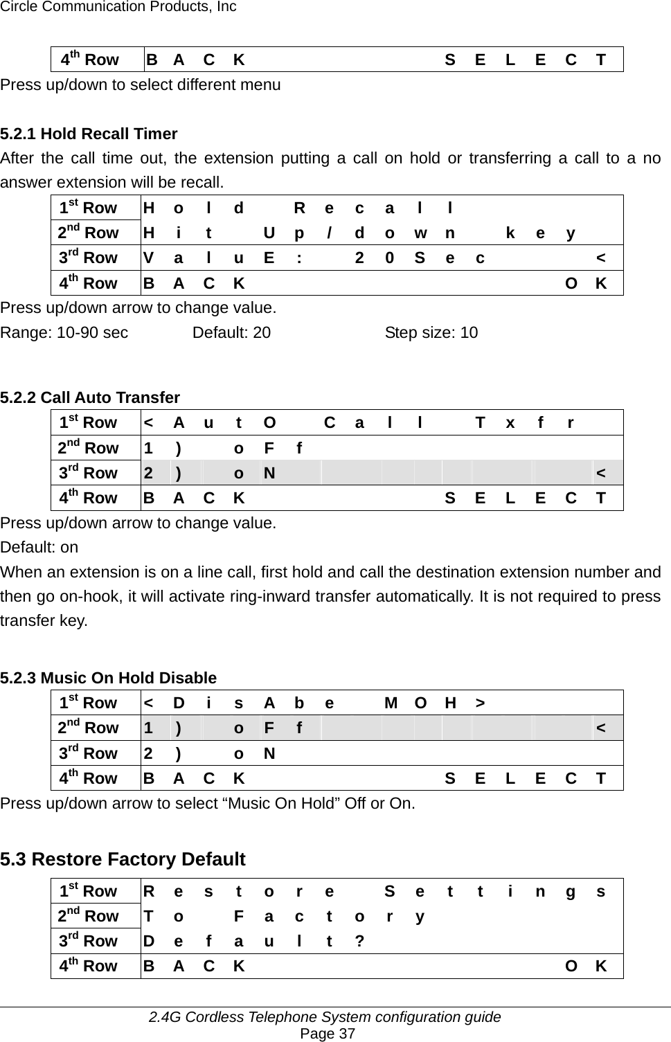 Circle Communication Products, Inc     2.4G Cordless Telephone System configuration guide Page 37 4th Row B A C K       S E L E C T Press up/down to select different menu  5.2.1 Hold Recall Timer After the call time out, the extension putting a call on hold or transferring a call to a no answer extension will be recall. 1st Row H o l d  R e c a l l          2nd Row H i t   U p / d o w n  k e y   3rd Row V a l u E :  2 0 S e c    &lt; 4th Row B A C K           O K Press up/down arrow to change value. Range: 10-90 sec  Default: 20  Step size: 10  5.2.2 Call Auto Transfer   1st Row  &lt;  A  u  t  O    C  a  l  l    T  x  f  r   2nd Row 1 )  o F f           3rd Row  2  )   o  N                      &lt; 4th Row B A C K       S E L E C T Press up/down arrow to change value. Default: on When an extension is on a line call, first hold and call the destination extension number and then go on-hook, it will activate ring-inward transfer automatically. It is not required to press transfer key.  5.2.3 Music On Hold Disable  1st Row &lt; D i s A b e  M O H &gt;     2nd Row  1  )   o  F  f                    &lt; 3rd Row 2 )  o N            4th Row B A C K       S E L E C T Press up/down arrow to select “Music On Hold” Off or On.  5.3 Restore Factory Default 1st Row  R e s t o r e  S e t t i n g s 2nd Row T o  F a c t o r y            3rd Row D e f a u l t ?                4th Row B A C K           O K 