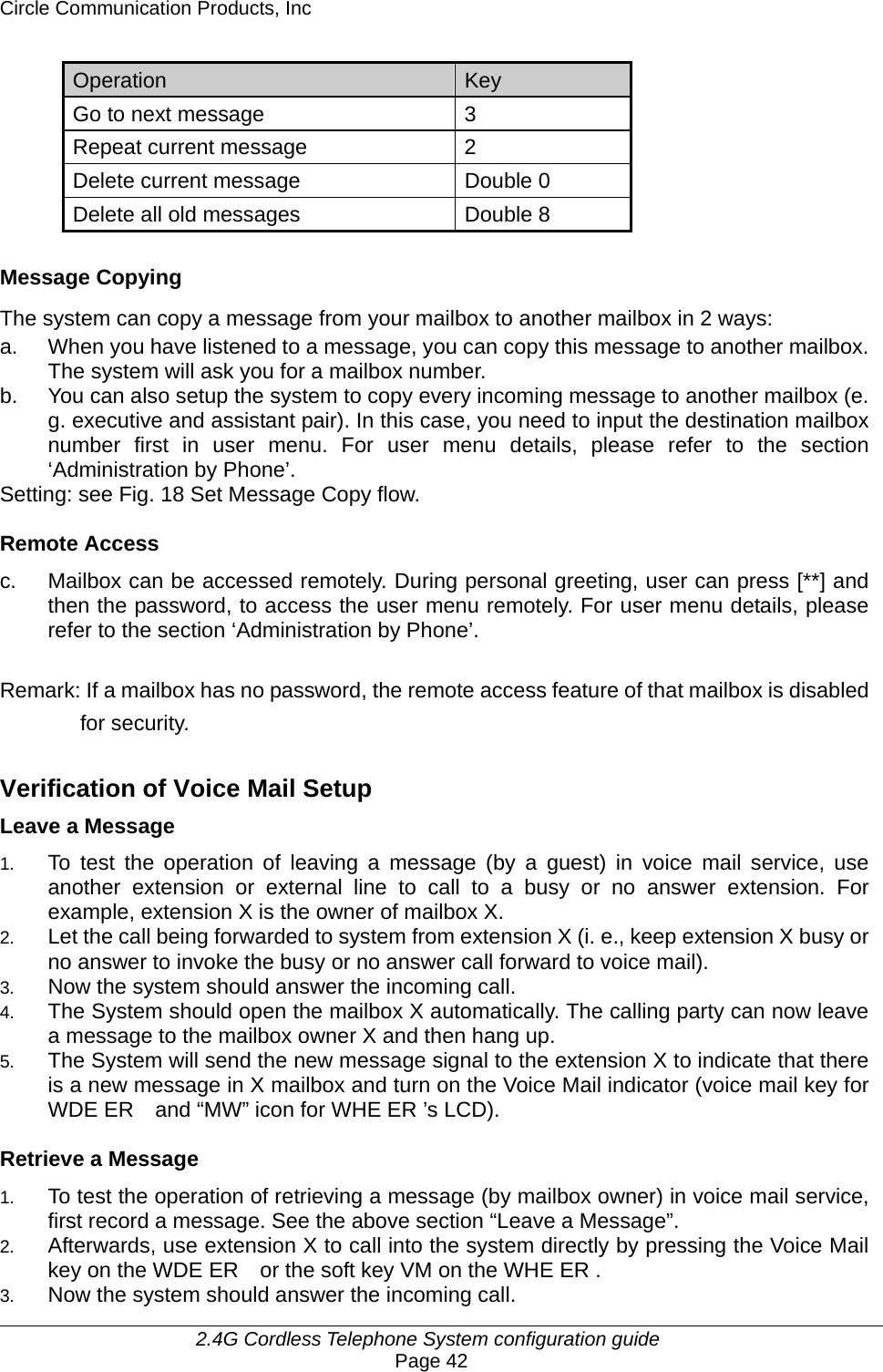 Circle Communication Products, Inc     2.4G Cordless Telephone System configuration guide Page 42 Operation  Key  Go to next message  3 Repeat current message  2 Delete current message  Double 0 Delete all old messages  Double 8  Message Copying The system can copy a message from your mailbox to another mailbox in 2 ways: a.  When you have listened to a message, you can copy this message to another mailbox. The system will ask you for a mailbox number. b.  You can also setup the system to copy every incoming message to another mailbox (e. g. executive and assistant pair). In this case, you need to input the destination mailbox number first in user menu. For user menu details, please refer to the section ‘Administration by Phone’. Setting: see Fig. 18 Set Message Copy flow.  Remote Access c.  Mailbox can be accessed remotely. During personal greeting, user can press [**] and then the password, to access the user menu remotely. For user menu details, please refer to the section ‘Administration by Phone’.  Remark: If a mailbox has no password, the remote access feature of that mailbox is disabled for security.  Verification of Voice Mail Setup Leave a Message 1.   To test the operation of leaving a message (by a guest) in voice mail service, use another extension or external line to call to a busy or no answer extension. For example, extension X is the owner of mailbox X. 2.   Let the call being forwarded to system from extension X (i. e., keep extension X busy or no answer to invoke the busy or no answer call forward to voice mail). 3.   Now the system should answer the incoming call. 4.   The System should open the mailbox X automatically. The calling party can now leave a message to the mailbox owner X and then hang up. 5.   The System will send the new message signal to the extension X to indicate that there is a new message in X mailbox and turn on the Voice Mail indicator (voice mail key for WDE ER    and “MW” icon for WHE ER ’s LCD).  Retrieve a Message 1.   To test the operation of retrieving a message (by mailbox owner) in voice mail service, first record a message. See the above section “Leave a Message”. 2.   Afterwards, use extension X to call into the system directly by pressing the Voice Mail key on the WDE ER    or the soft key VM on the WHE ER . 3.   Now the system should answer the incoming call. 