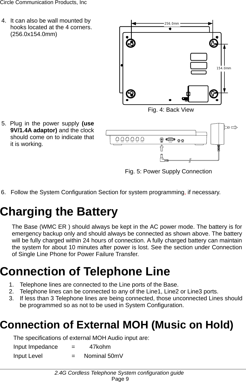 Circle Communication Products, Inc     2.4G Cordless Telephone System configuration guide Page 9 PHONE 1LINE 1 PHONE 2LINE 2 LINE 3 PHONE 3TO COMP UTERDC IN 9V AUDIO IN12AUDIO OUTDOORLOCK256.0mm154.0mm4.  It can also be wall mounted by hooks located at the 4 corners. (256.0x154.0mm)               Fig. 4: Back View  5.  Plug in the power supply (use 9V/1.4A adaptor) and the clock should come on to indicate that it is working.        Fig. 5: Power Supply Connection   6.  Follow the System Configuration Section for system programming, if necessary.  Charging the Battery The Base (WMC ER ) should always be kept in the AC power mode. The battery is for emergency backup only and should always be connected as shown above. The battery will be fully charged within 24 hours of connection. A fully charged battery can maintain the system for about 10 minutes after power is lost. See the section under Connection of Single Line Phone for Power Failure Transfer.  Connection of Telephone Line 1.  Telephone lines are connected to the Line ports of the Base. 2.  Telephone lines can be connected to any of the Line1, Line2 or Line3 ports. 3.  If less than 3 Telephone lines are being connected, those unconnected Lines should be programmed so as not to be used in System Configuration.  Connection of External MOH (Music on Hold) The specifications of external MOH Audio input are: Input Impedance   =    47kohm Input Level  =   Nominal 50mV  