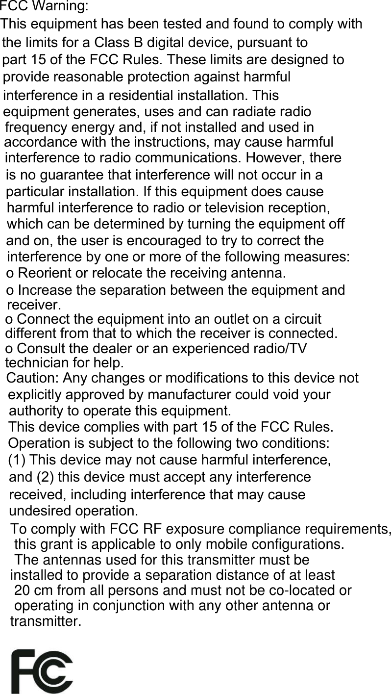 ÚÝÝ É¿®²·²¹æÌ¸· »¯«·°³»²¬ ¸¿ ¾»»² ¬»¬»¼ ¿²¼ º±«²¼ ¬± ½±³°´§ ©·¬¸ ¬¸» ´·³·¬ º±® ¿ Ý´¿ Þ ¼·¹·¬¿´ ¼»ª·½»ô °«®«¿²¬ ¬± °¿®¬ ïë ±º ¬¸» ÚÝÝ Î«´»ò Ì¸»» ´·³·¬ ¿®» ¼»·¹²»¼ ¬± °®±ª·¼» ®»¿±²¿¾´» °®±¬»½¬·±² ¿¹¿·²¬ ¸¿®³º«´ ·²¬»®º»®»²½» ·² ¿ ®»·¼»²¬·¿´ ·²¬¿´´¿¬·±²ò Ì¸· »¯«·°³»²¬ ¹»²»®¿¬»ô «» ¿²¼ ½¿² ®¿¼·¿¬» ®¿¼·± º®»¯«»²½§ »²»®¹§ ¿²¼ô ·º ²±¬ ·²¬¿´´»¼ ¿²¼ «»¼ ·² ¿½½±®¼¿²½» ©·¬¸ ¬¸» ·²¬®«½¬·±²ô ³¿§ ½¿«» ¸¿®³º«´ ·²¬»®º»®»²½» ¬± ®¿¼·± ½±³³«²·½¿¬·±²ò Ø±©»ª»®ô ¬¸»®» · ²± ¹«¿®¿²¬»» ¬¸¿¬ ·²¬»®º»®»²½» ©·´´ ²±¬ ±½½«® ·² ¿ °¿®¬·½«´¿® ·²¬¿´´¿¬·±²ò ×º ¬¸· »¯«·°³»²¬ ¼±» ½¿«» ¸¿®³º«´ ·²¬»®º»®»²½» ¬± ®¿¼·± ±® ¬»´»ª··±² ®»½»°¬·±²ô ©¸·½¸ ½¿² ¾» ¼»¬»®³·²»¼ ¾§ ¬«®²·²¹ ¬¸» »¯«·°³»²¬ ±ºº ¿²¼ ±²ô ¬¸» «»® · »²½±«®¿¹»¼ ¬± ¬®§ ¬± ½±®®»½¬ ¬¸» ·²¬»®º»®»²½» ¾§ ±²» ±® ³±®» ±º ¬¸» º±´´±©·²¹ ³»¿«®»æ± Î»±®·»²¬ ±® ®»´±½¿¬» ¬¸» ®»½»·ª·²¹ ¿²¬»²²¿ò± ×²½®»¿» ¬¸» »°¿®¿¬·±² ¾»¬©»»² ¬¸» »¯«·°³»²¬ ¿²¼ ®»½»·ª»®ò± Ý±²²»½¬ ¬¸» »¯«·°³»²¬ ·²¬± ¿² ±«¬´»¬ ±² ¿ ½·®½«·¬ ¼·ºº»®»²¬ º®±³ ¬¸¿¬ ¬± ©¸·½¸ ¬¸» ®»½»·ª»® · ½±²²»½¬»¼ò± Ý±²«´¬ ¬¸» ¼»¿´»® ±® ¿² »¨°»®·»²½»¼ ®¿¼·±ñÌÊ ¬»½¸²·½·¿² º±® ¸»´°òÝ¿«¬·±²æ ß²§ ½¸¿²¹» ±® ³±¼·º·½¿¬·±² ¬± ¬¸· ¼»ª·½» ²±¬ »¨°´·½·¬´§ ¿°°®±ª»¼ ¾§ ³¿²«º¿½¬«®»® ½±«´¼ ª±·¼ §±«® ¿«¬¸±®·¬§ ¬± ±°»®¿¬» ¬¸· »¯«·°³»²¬òÌ¸· ¼»ª·½» ½±³°´·» ©·¬¸ °¿®¬ ïë ±º ¬¸» ÚÝÝ Î«´»ò Ñ°»®¿¬·±² · «¾¶»½¬ ¬± ¬¸» º±´´±©·²¹ ¬©± ½±²¼·¬·±²æ øï÷ Ì¸· ¼»ª·½» ³¿§ ²±¬ ½¿«» ¸¿®³º«´ ·²¬»®º»®»²½»ô ¿²¼ øî÷ ¬¸· ¼»ª·½» ³«¬ ¿½½»°¬ ¿²§ ·²¬»®º»®»²½» ®»½»·ª»¼ô ·²½´«¼·²¹ ·²¬»®º»®»²½» ¬¸¿¬ ³¿§ ½¿«» «²¼»·®»¼ ±°»®¿¬·±²òTo comply with FCC RF exposure compliance requirements, this grant is applicable to only mobile configurations. The antennas used for this transmitter must be installed to provide a separation distance of at least 20 cm from all persons and must not be co-located or operating in conjunction with any other antenna or transmitter.