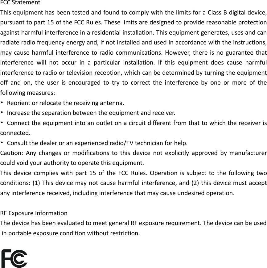 FCC Statement This equipment has been tested and found to comply with the limits for a Class B digital device, pursuant to part 15 of the FCC Rules. These limits are designed to provide reasonable protection against harmful interference in a residential installation. This equipment generates, uses and can radiate radio frequency energy and, if not installed and used in accordance with the instructions, may cause harmful interference to radio communications. However, there is no guarantee that interference will not occur in a particular installation. If this equipment does cause harmful interference to radio or television reception, which can be determined by turning the equipment off and on, the user is encouraged to try to correct the interference by one or more of the following measures: • Reorient or relocate the receiving antenna. • Increase the separation between the equipment and receiver. • Connect the equipment into an outlet on a circuit different from that to which the receiver is connected. • Consult the dealer or an experienced radio/TV technician for help. Caution:  Any  changes  or  modiﬁcations  to  this  device  not  explicitly  approved  by  manufacturer could void your authority to operate this equipment. This device complies with part 15 of the FCC Rules. Operation is subject to the following two conditions: (1) This device may not cause harmful interference, and (2) this device must accept any interference received, including interference that may cause undesired operation.  RF Exposure Information The device has been evaluated to meet general RF exposure requirement. The device can be used in portable exposure condition without restriction.    