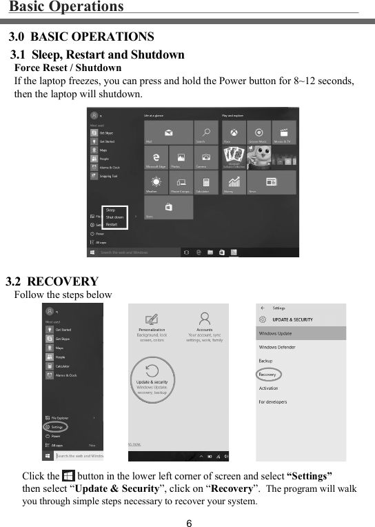 63.0  BASIC OPERATIONS3.1  Sleep, Restart and ShutdownBasic Operations3.2  RECOVERYForce Reset / ShutdownIf the laptop freezes, you can press and hold the Power button for 8~12 seconds,then the laptop will shutdown.Follow the steps belowClick the       button in the lower left corner of screen and select “Settings”then select “Update &amp; Security”, click on “Recovery”.  The program will walk you through simple steps necessary to recover your system. 