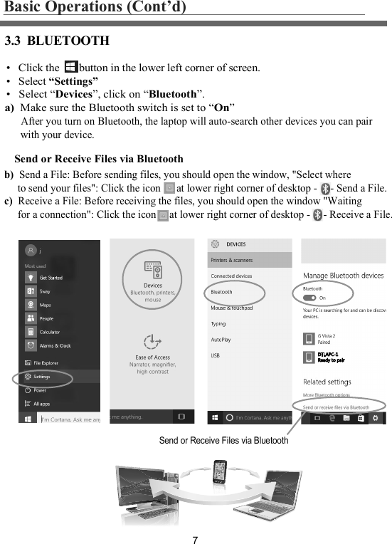 73.3  BLUETOOTHBasic Operations (Cont’d)•   Click the       button in the lower left corner of screen.•   Select “Settings”•   Select “Devices”, click on “Bluetooth”.  a)  Make sure the Bluetooth switch is set to “On”      After you turn on Bluetooth, the laptop will auto-search other devices you can pair      with your device.Send or Receive Files via BluetoothSend or Receive Files via Bluetoothb)  Send a File: Before sending files, you should open the window, &quot;Select where     to send your files&quot;: Click the icon      at lower right corner of desktop -     - Send a File.c)  Receive a File: Before receiving the files, you should open the window &quot;Waiting     for a connection&quot;: Click the icon     at lower right corner of desktop -     - Receive a File.