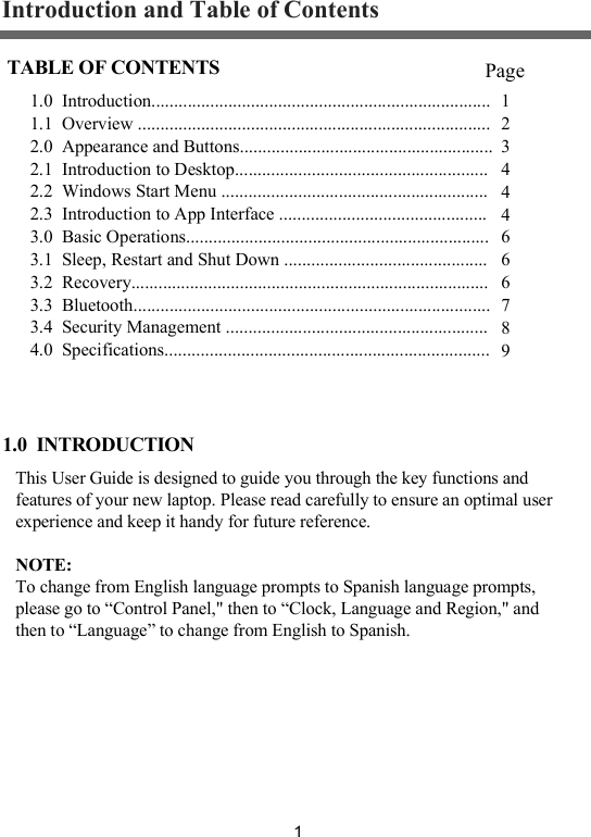 1Introduction and Table of ContentsThis User Guide is designed to guide you through the key functions and features of your new laptop. Please read carefully to ensure an optimal user experience and keep it handy for future reference.NOTE:To change from English language prompts to Spanish language prompts, please go to &ldquo;Control Panel," then to &ldquo;Clock, Language and Region," and then to &ldquo;Language&rdquo; to change from English to Spanish.1.0  INTRODUCTION1.0  Introduction...........................................................................1.1  Overview ..............................................................................2.0  Appearance and Buttons........................................................2.1  Introduction to Desktop........................................................2.2  Windows Start Menu ...........................................................2.3  Introduction to App Interface ..............................................3.0  Basic Operations...................................................................3.1  Sleep, Restart and Shut Down .............................................3.2  Recovery...............................................................................3.3  Bluetooth...............................................................................3.4  Security Management ..........................................................4.0  Specifications........................................................................ TABLE OF CONTENTS Page12344 4666789