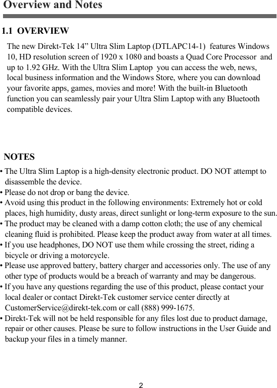 2The new Direkt-Tek 14&rdquo; Ultra Slim Laptop (DTLAPC14-1)  features Windows 10, HD resolution screen of 1920 x 1080 and boasts a Quad Core Processor  and up to 1.92 GHz. With the Ultra Slim Laptop  you can access the web, news, local business information and the Windows Store, where you can download your favorite apps, games, movies and more! With the built-in Bluetooth function you can seamlessly pair your Ultra Slim Laptop with any Bluetooth compatible devices.Overview and Notes1.1  OVERVIEW NOTES&bull; The Ultra Slim Laptop is a high-density electronic product. DO NOT attempt to disassemble the device.&bull; Please do not drop or bang the device.&bull; Avoid using this product in the following environments: Extremely hot or cold places, high humidity, dusty areas, direct sunlight or long-term exposure to the sun.&bull; The product may be cleaned with a damp cotton cloth; the use of any chemical cleaning fluid is prohibited. Please keep the product away from water at all times.&bull; If you use headphones, DO NOT use them while crossing the street, riding a bicycle or driving a motorcycle.&bull; Please use approved battery, battery charger and accessories only. The use of any other type of products would be a breach of warranty and may be dangerous.&bull; If you have any questions regarding the use of this product, please contact your local dealer or contact Direkt-Tek customer service center directly at CustomerService@direkt-tek.com or call (888) 999-1675.&bull; Direkt-Tek will not be held responsible for any files lost due to product damage, repair or other causes. Please be sure to follow instructions in the User Guide and backup your files in a timely manner.