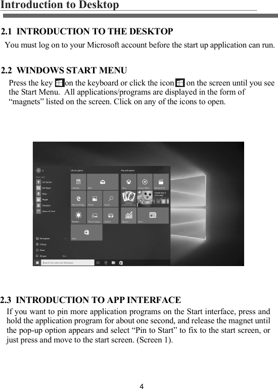 4Introduction to Desktop  2.1  INTRODUCTION TO THE DESKTOP2.2  WINDOWS START MENUPress the key      on the keyboard or click the icon      on the screen until you see the Start Menu.  All applications/programs are displayed in the form of &ldquo;magnets&rdquo; listed on the screen. Click on any of the icons to open.You must log on to your Microsoft account before the start up application can run.2.3  INTRODUCTION TO APP INTERFACEIf you want to pin more application programs on the Start interface, press and hold the application program for about one second, and release the magnet until the pop-up option appears and select &ldquo;Pin to Start&rdquo; to fix to the start screen, or just press and move to the start screen. (Screen 1).