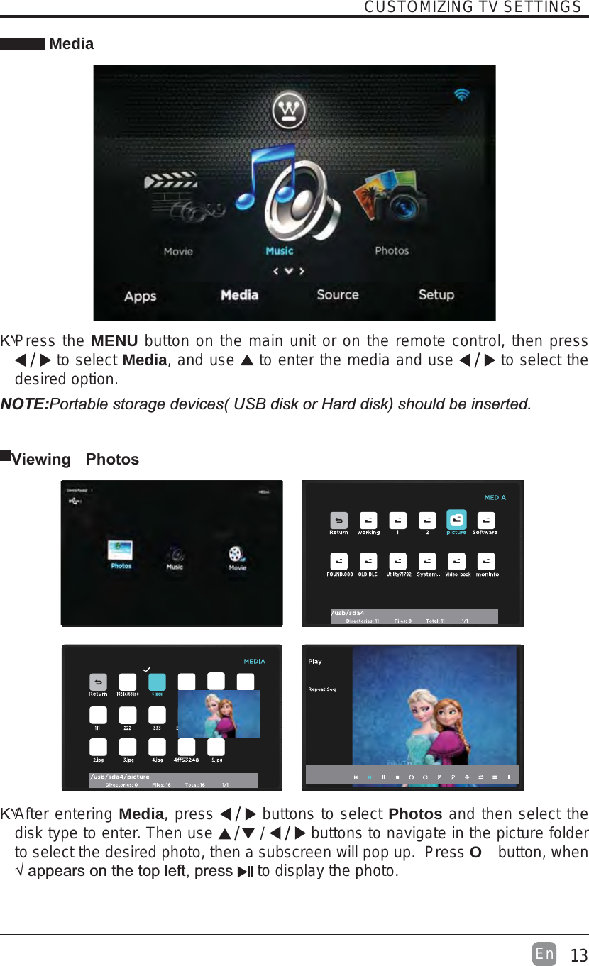 13EnCUSTOMIZING TV SETTINGS MediaΚ۷Press theMENU button on the main unit or on the remote control, then press  to select Media,and use  to enter the media and use  to select the desired option. Viewing PhotosNOTE:Κ۷After entering Media, press   buttons to select Photos and then select the disk type to enter. Then use   /   buttons to navigate in the picture folder to select the desired photo, then a subscreen will pop up.  Press O button, when `&quot; to display the photo.