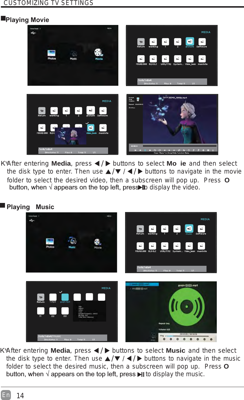 14EnCUSTOMIZING TV SETTINGS Playing MovieΚ۷After entering Media, press   buttons to select Mo ie and then select the disk type to enter. Then use   /   buttons to navigate in the movie folder to select the desired video, then a subscreen will pop up.  Press O &quot;`&quot; to display the video. Playing  MusicΚ۷After entering Media, press   buttons to select Music and then select the disk type to enter. Then use   /   buttons to navigate in the music folder to select the desired music, then a subscreen will pop up.  Press O&quot;`&quot; to display the music.musicmusic1.mp3guqin.mp3