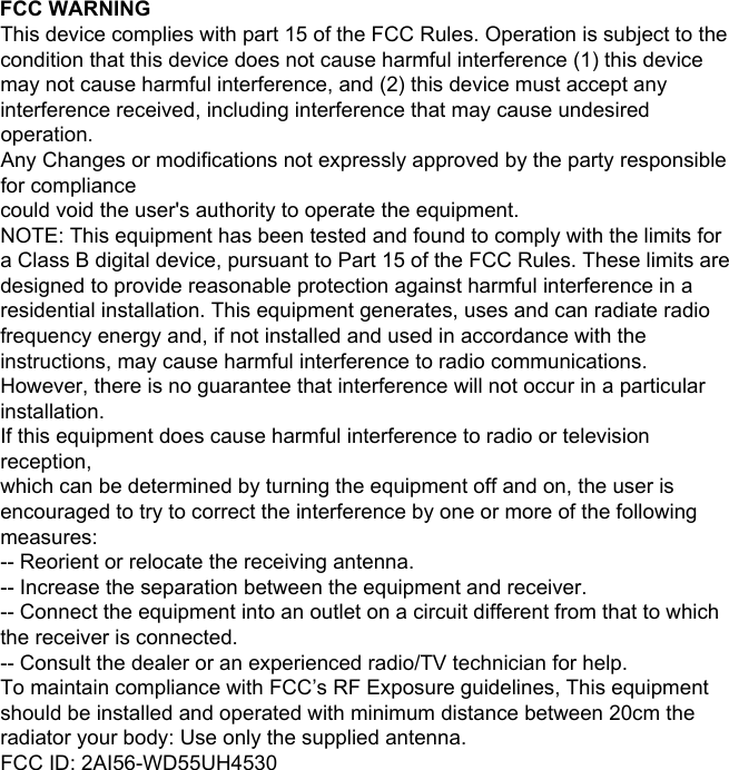 FCC WARNINGThis device complies with part 15 of the FCC Rules. Operation is subject to the condition that this device does not cause harmful interference (1) this device may not cause harmful interference, and (2) this device must accept any interference received, including interference that may cause undesired operation.Any Changes or modifications not expressly approved by the party responsible for compliancecould void the user&apos;s authority to operate the equipment.NOTE: This equipment has been tested and found to comply with the limits for a Class B digital device, pursuant to Part 15 of the FCC Rules. These limits are designed to provide reasonable protection against harmful interference in a residential installation. This equipment generates, uses and can radiate radio frequency energy and, if not installed and used in accordance with the instructions, may cause harmful interference to radio communications. However, there is no guarantee that interference will not occur in a particular installation.If this equipment does cause harmful interference to radio or television reception,which can be determined by turning the equipment off and on, the user is encouraged to try to correct the interference by one or more of the following measures:-- Reorient or relocate the receiving antenna.-- Increase the separation between the equipment and receiver.-- Connect the equipment into an outlet on a circuit different from that to which the receiver is connected.-- Consult the dealer or an experienced radio/TV technician for help.To maintain compliance with FCC’s RF Exposure guidelines, This equipment should be installed and operated with minimum distance between 20cm the radiator your body: Use only the supplied antenna.FCC ID: 2AI56-WD55UH4530