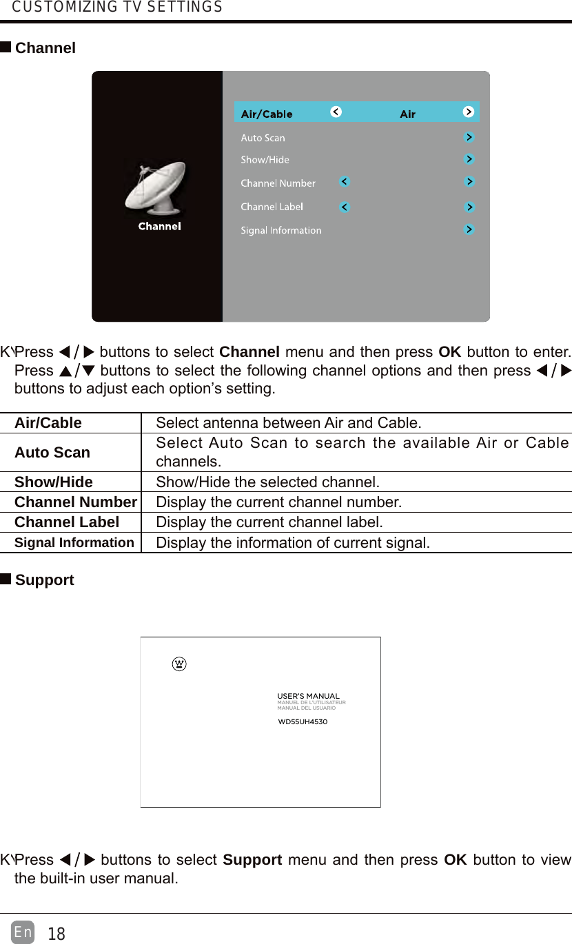  ChannelΚ۷Press  buttons to select Channel menu and then press OK button to enter. Press  buttons to select the following channel options and then press buttons to adjust each option’s setting. Air/Cable Select antenna between Air and Cable. Auto Scan Select Auto Scan to search the available Air or Cable channels.Show/Hide Show/Hide the selected channel.Channel Number Display the current channel number.Channel Label Display the current channel label.Signal Information Display the information of current signal.Κ۷Press   buttons to select Support menu and then press OK button to view the built-in user manual. SupportUSER’S MANUALMANUEL DE L’UTILISATEURMANUAL DEL USUARIOWD55UH453018EnCUSTOMIZING TV SETTINGS
