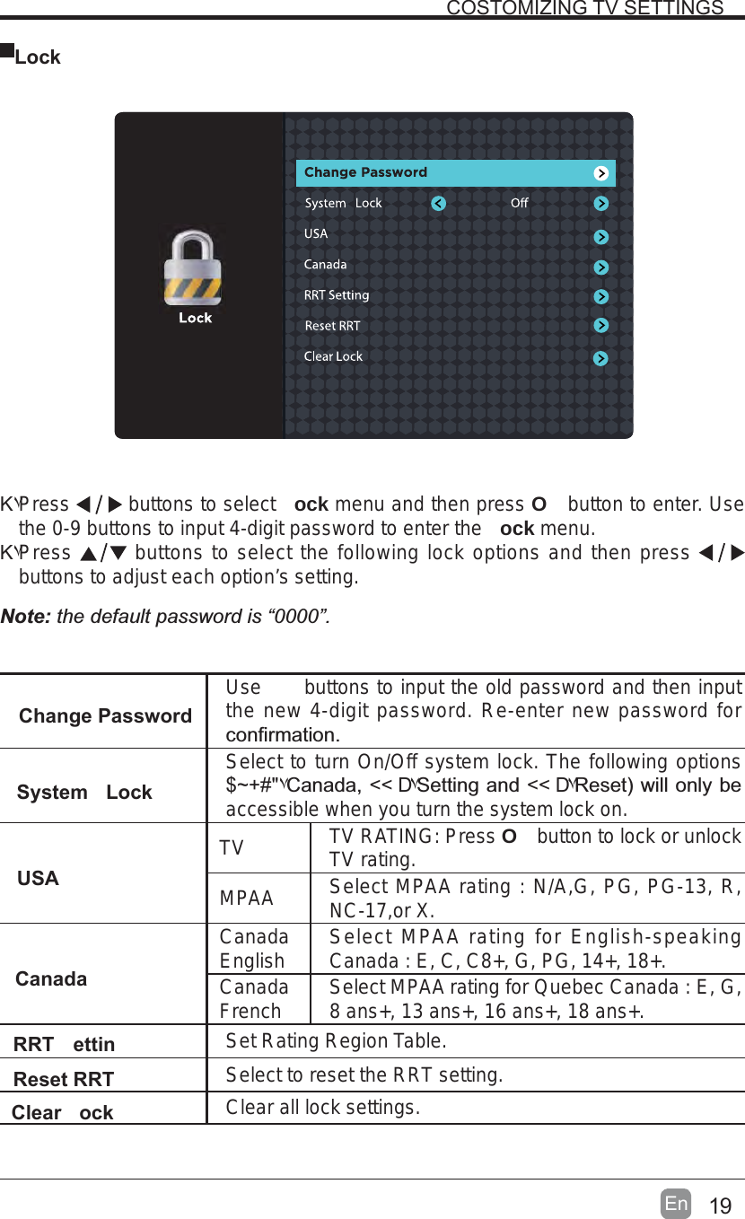  LockΚ۷Press  buttons to select  ock menu and then press O button to enter. Use the 0-9 buttons to input 4-digit password to enter the  ock menu.Κ۷Press buttons to select the following lock options and then pressbuttons to adjust each option’s setting.Note: the default password is “0000”. Change PasswordUse  buttons to input the old password and then input the new 4-digit password. Re-enter new password for System LockSelect to turn On/Off system lock. The following options $~+#&quot;۷:&quot;&lt;&lt; D۷+&lt;&lt; D۷&lt;*accessible when you turn the system lock on.USATV TV RATING: Press O button to lock or unlock TV rating.MPAA Select MPAA rating : N/A,G, PG, PG-13, R, NC-17,or X.CanadaCanadaEnglish Select MPAA rating for English-speaking Canada : E, C, C8+, G, PG, 14+, 18+.CanadaFrench Select MPAA rating for Quebec Canada : E, G, 8 ans+, 13 ans+, 16 ans+, 18 ans+.RRT ettin Set Rating Region Table.Reset RRT Select to reset the RRT setting.Clear ock Clear all lock settings. 19En  COSTOMIZING TV SETTINGS