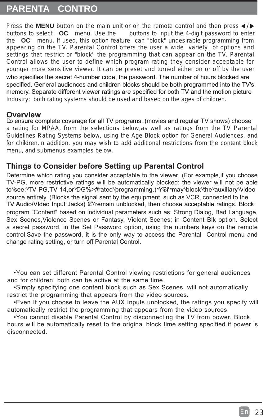 23EnPARENTA  CONTROPress the MENU button on the main unit or on the remote control and then press buttons to select  OC menu. Use the   buttons to input the 4-digit password to enter the OC menu. If used, this option feature  can &quot;block&apos;&apos; undesirable programming from appearing on the TV. Parental Control offers the user a wide  variety  of options and settings that restrict or &quot;block&apos;&apos; the programming that can appear on the TV. Parental Control allows the user to define which program rating they consider acceptable for younger more sensitive viewer. It can be preset and turned either on or off by the user %&quot;D DG +DGIndustry;  both rating systems should be used and based on the ages of children.Overview DDG&quot;$DG*a rating for MPAA, from the selections below,as well as ratings from the TV Parental Guidelines Rating Systems below, using the Age Block option for General Audiences, and for children.In addition, you may wish to add additional restrictions from the content block menu, and submenus examples below.Things to Consider before Setting up Parental ControlDetermine which rating you consider acceptable to the viewer. (For example,if you choose TV-PG, more restrictive ratings will be automatically blocked; the viewer will not be able ۷|۷DG%}&quot;DG%&quot;۷DG%&gt;#۷۷*۷₢ȑ۷۷۷۷۷source entirely. (Blocks the signal sent by the equipment, such as VCR, connected to the DG#^G*₢ٞ۷&quot;program &quot;Content&quot; based on individual parameters such as: Strong Dialog, Bad Language, Sex Scenes,Violence Scenes or Fantasy. Violent Scenes; in Content Blk option. Select a secret password, in the Set Password option, using the numbers keys on the remote control.Save the password, it is the only way to access the Parental  Control menu and change rating setting, or turn off Parental Control.•You can set different Parental Control viewing restrictions for general audiences and for children, both can be active at the same time.•Simply specifying one content block such as Sex Scenes, will not automatically restrict the programming that appears from the video sources.•Even If you choose to leave the AUX Inputs unblocked, the ratings you specify will automatically restrict the programming that appears from the video sources.•You cannot disable Parental Control by disconnecting the TV from power. Block hours will be automatically reset to the original block time setting specified if power is disconnected.