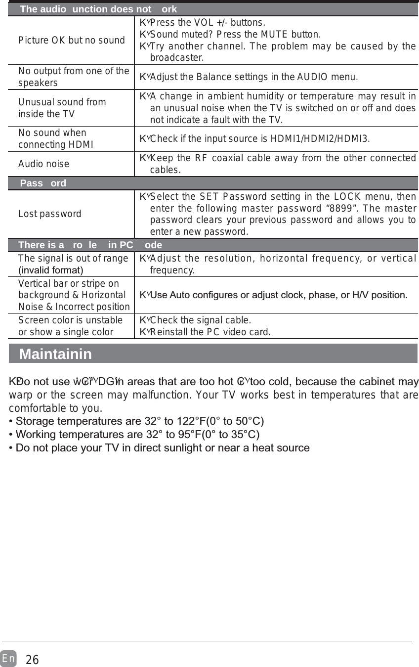 26EnThe audio  unction does not  orkPicture OK but no soundΚ۷Press the VOL +/- buttons.Κ۷Sound muted? Press the MUTE button.Κ۷Try another channel. The problem may be caused by the broadcaster.No output from one of the speakers Κ۷Adjust the Balance settings in the AUDIO menu.Unusual sound from inside the TVΚ۷A change in ambient humidity or temperature may result in an unusual noise when the TV is switched on or off and does not indicate a fault with the TV. No sound when connecting HDMI Κ۷Check if the input source is HDMI1/HDMI2/HDMI3.Audio noise Κ۷Keep the RF coaxial cable away from the other connected cables.Pass ordLost passwordΚ۷Select the SET Password setting in the LOCK menu, then enter the following master password “8899”. The master password clears your previous password and allows you to enter a new password.There is a  ro le  in PC  odeThe signal is out of range $*Κ۷Adjust the resolution, horizontal frequency, or vertical frequency.Vertical bar or stripe on background &amp; Horizontal Noise &amp; Incorrect position Κ۷~#&quot;&quot;?^GScreen color is unstable or show a single color Κ۷Check the signal cable.Κ۷Reinstall the PC video card.MaintaininΚ۷ẇ₢ȑٞ۷DG۷₢ٞ۷&quot;warp or the screen may malfunction. Your TV works best in temperatures that are comfortable to you.+BBB!$@:*B@!$@:*DG