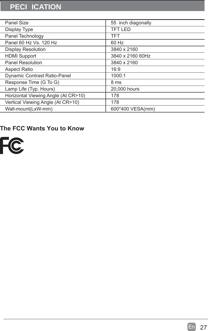 27En  The FCC Wants You to KnowPECI ICATIONPanel Size 55  inch diagonally Display Type TFT LEDPanel Technology  TFTPanel 60 Hz Vs. 120 Hz 60 HzDisplay Resolution  3840 x 2160HDMI Support 3840 x 2160 60HzPanel Resolution  3840 x 2160Aspect Ratio 16:9Dynamic Contrast Ratio-Panel 1000:1Response Time (G To G) 8 msLamp Life (Typ. Hours) 20,000 hoursHorizontal Viewing Angle (At CR&gt;10) 178Vertical Viewing Angle (At CR&gt;10) 178Wall-mount(LxW-mm) 600*400 VESA(mm)
