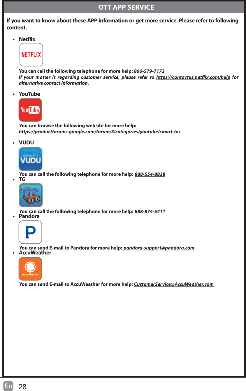28EnIf you want to know about these APP information or get more service. Please refer to following content.t NetixYou can call the following telephone for more help: 866-579-7172If your matter is regarding customer service, please refer to https://contactus.netix.com/help for     alternative contact information.t YouTubeYou can browse the following website for more help: https://productforums.google.com/forum/#!categories/youtube/smart-tvst VUDUYou can call the following telephone for more help: 888-554-8838t TGYou can call the following telephone for more help: 888-874-5411t PandoraYou can send E-mail to Pandora for more help: pandora-support@pandora.comt AccuWeatherYou can send E-mail to AccuWeather for more help: CustomerService@AccuWeather.com  OTT APP SERVICE