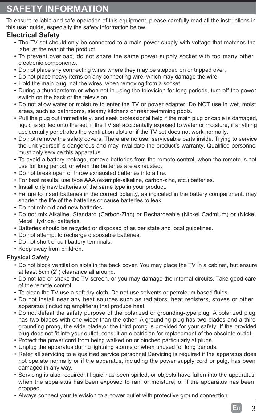 3EnSAFETY INFORMATIONTo ensure reliable and safe operation of this equipment, please carefully read all the instructions in this user guide, especially the safety information below.Electrical Safety•The TV set should only be connected to a main power supply with voltage that matches the label at the rear of the product.•To prevent overload, do not share the same power supply socket with too many other electronic components.•Do not place any connecting wires where they may be stepped on or tripped over.•Do not place heavy items on any connecting wire, which may damage the wire.•Hold the main plug, not the wires, when removing from a socket.•During a thunderstorm or when not in using the television for long periods, turn off the power switch on the back of the television.•Do not allow water or moisture to enter the TV or power adapter. Do NOT use in wet, moist areas, such as bathrooms, steamy kitchens or near swimming pools.•Pull the plug out immediately, and seek professional help if the main plug or cable is damaged, liquid is spilled onto the set, if the TV set accidentally exposed to water or moisture, if anything accidentally penetrates the ventilation slots or if the TV set does not work normally.•Do not remove the safety covers. There are no user serviceable parts inside. Trying to service theunityourselfisdangerousandmayinvalidatetheproduct’swarranty.Qualifiedpersonnel must only service this apparatus.•To avoid a battery leakage, remove batteries from the remote control, when the remote is not use for long period, or when the batteries are exhausted.•Donotbreakopenorthrowexhaustedbatteriesintoafire.•Forbestresults,usetypeAAA(example-alkaline,carbon-zinc,etc.)batteries.•Install only new batteries of the same type in your product.•Failure to insert batteries in the correct polarity, as indicated in the battery compartment, may shorten the life of the batteries or cause batteries to leak.•Do not mix old and new batteries.•DonotmixAlkaline,Standard(Carbon-Zinc)orRechargeable(NickelCadmium)or(Nickel MetalHydride)batteries.•Batteries should be recycled or disposed of as per state and local guidelines.•Do not attempt to recharge disposable batteries.•Do not short circuit battery terminals.•Keep away from children. Physical Safety •Do not block ventilation slots in the back cover. You may place the TV in a cabinet, but ensure atleast5cm(2’’)clearanceallaround.•Do not tap or shake the TV screen, or you may damage the internal circuits. Take good care of the remote control.•TocleantheTVuseasoftdrycloth.Donotusesolventsorpetroleumbasedfluids.•Do not install near any heat sources such as radiators, heat registers, stoves or other apparatus(includingamplifiers)thatproduceheat.•Do not defeat the safety purpose of the polarized or grounding-type plug. A polarized plug has two blades with one wider than the other. A grounding plug has two blades and a third grounding prong, the wide blade,or the third prong is provided for your safety. If the provided plugdoesnotfitintoyouroutlet,consultanelectricianforreplacementoftheobsoleteoutlet.•Protect the power cord from being walked on or pinched particularly at plugs.•Unplug the apparatus during lightning storms or when unused for long periods.•Referallservicingtoaqualifiedservicepersonnel.Servicingisrequirediftheapparatusdoes not operate normally or if the apparatus, including the power supply cord or pulg, has been damaged in any way.•Servicing is also required if liquid has been spilled, or objects have fallen into the apparatus; when the apparatus has been exposed to rain or moisture; or if the apparatus has been dropped.•Always connect your television to a power outlet with protective ground connection. 