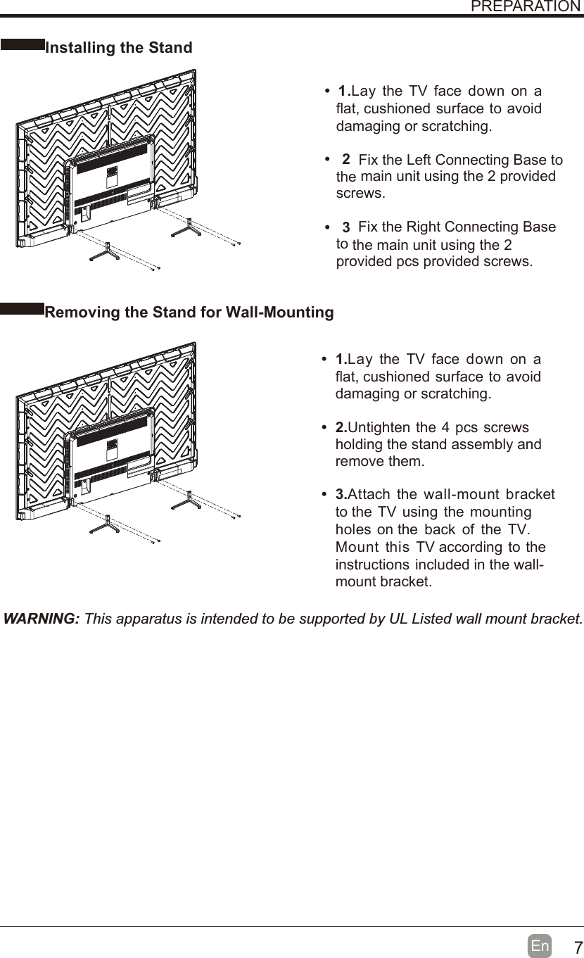 7En  Installing the StandWARNING: This apparatus is intended to be supported by UL Listed wall mount bracket.Removing the Stand for Wall-MountingPREPARATION•1 .Lay  the  TV  face  down  on  aflat, cushioned surface to avoiddamaging or scratching.• 2 Fix the Left Connecting Base tothe main unit using the 2 providedscrews.• 3 Fix the Right Connecting Baseto the main unit using the 2provided pcs provided screws.•1.Lay  the  TV  face  down  on  aflat, cushioned surface to avoiddamaging or scratching.• 2.Untighten the 4 pcs screwsholding the stand assembly andremove them.• 3.Attach  the  wall-mount  bracketto the TV  using  the mountingholes  on the  back  of  the  TV.Mount  this  TV according to theinstructions included in the wall-mount bracket.
