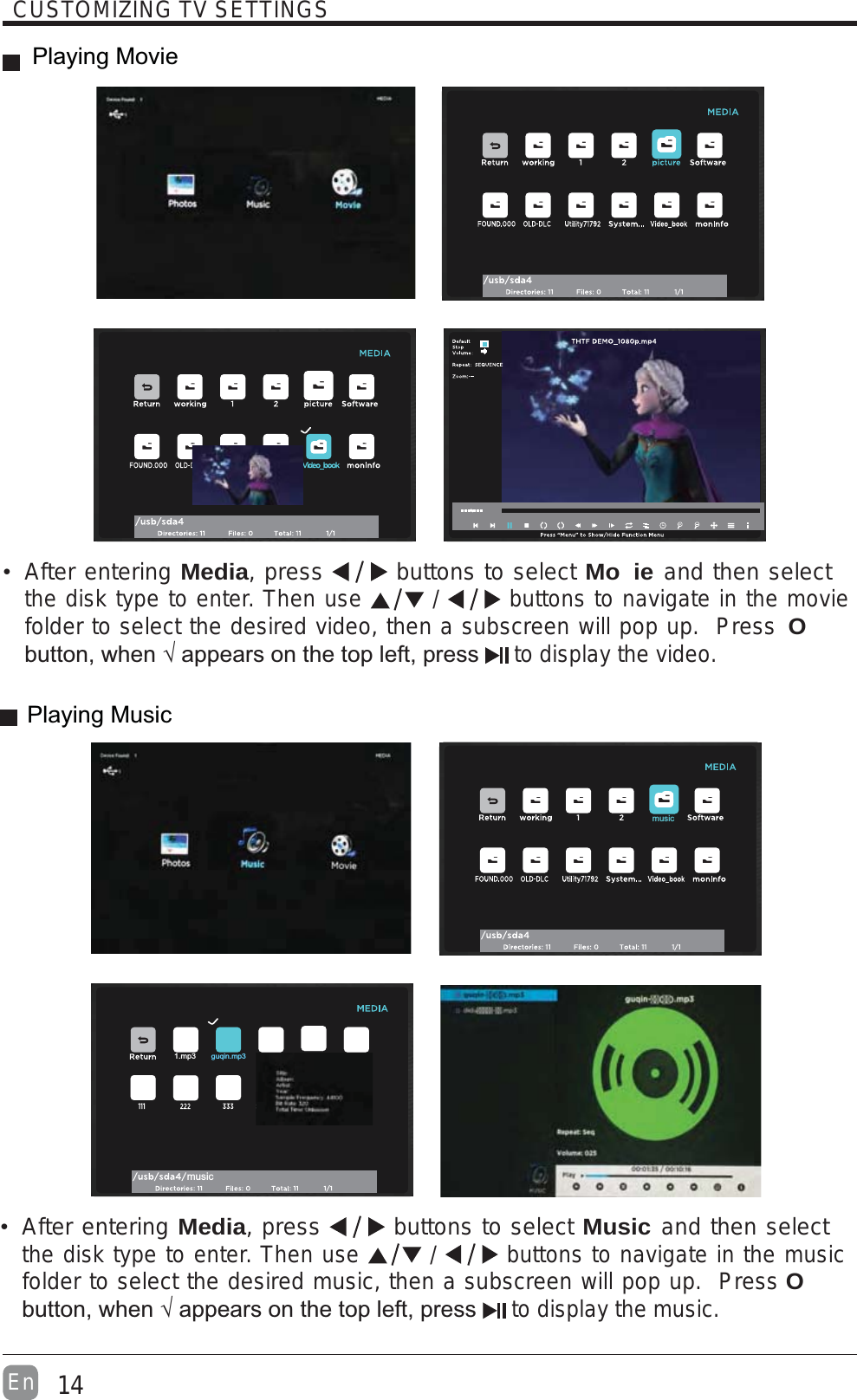 14EnCUSTOMIZING TV SETTINGSAfter entering Media, press   buttons to select Mo ie and then select the disk type to enter. Then use   /   buttons to navigate in the movie folder to select the desired video, then a subscreen will pop up.  Press O to display the video.After entering Media, press   buttons to select Music and then select the disk type to enter. Then use   /   buttons to navigate in the music folder to select the desired music, then a subscreen will pop up.  Press O to display the music.musicmusic1.mp3guqin.mp3Playing MoviePlaying Music