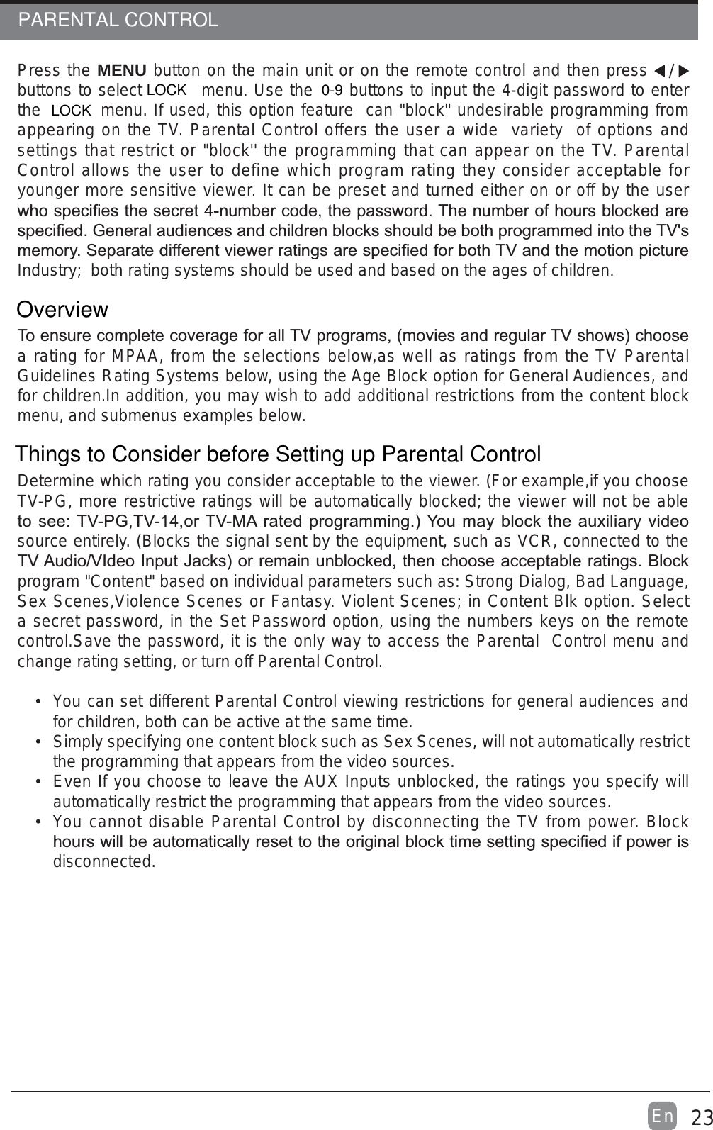 23EnPress the MENU button on the main unit or on the remote control and then press buttons to select  menu. Use the   buttons to input the 4-digit password to enter the  menu. If used, this option feature  can &quot;block&apos;&apos; undesirable programming from appearing on the TV. Parental Control offers the user a wide  variety  of options and settings that restrict or &quot;block&apos;&apos; the programming that can appear on the TV. Parental Control allows the user to define which program rating they consider acceptable for younger more sensitive viewer. It can be preset and turned either on or off by the user Industry;  both rating systems should be used and based on the ages of children.a rating for MPAA, from the selections below,as well as ratings from the TV Parental Guidelines Rating Systems below, using the Age Block option for General Audiences, and for children.In addition, you may wish to add additional restrictions from the content block menu, and submenus examples below.Determine which rating you consider acceptable to the viewer. (For example,if you choose TV-PG, more restrictive ratings will be automatically blocked; the viewer will not be able source entirely. (Blocks the signal sent by the equipment, such as VCR, connected to the program &quot;Content&quot; based on individual parameters such as: Strong Dialog, Bad Language, Sex Scenes,Violence Scenes or Fantasy. Violent Scenes; in Content Blk option. Select a secret password, in the Set Password option, using the numbers keys on the remote control.Save the password, it is the only way to access the Parental  Control menu and change rating setting, or turn off Parental Control. You can set different Parental Control viewing restrictions for general audiences and for children, both can be active at the same time. Simply specifying one content block such as Sex Scenes, will not automatically restrict the programming that appears from the video sources. Even If you choose to leave the AUX Inputs unblocked, the ratings you specify will automatically restrict the programming that appears from the video sources. You cannot disable Parental Control by disconnecting the TV from power. Block disconnected.PARENTAL CONTROL0-9LOCKOverviewLOCKThings to Consider before Setting up Parental Control