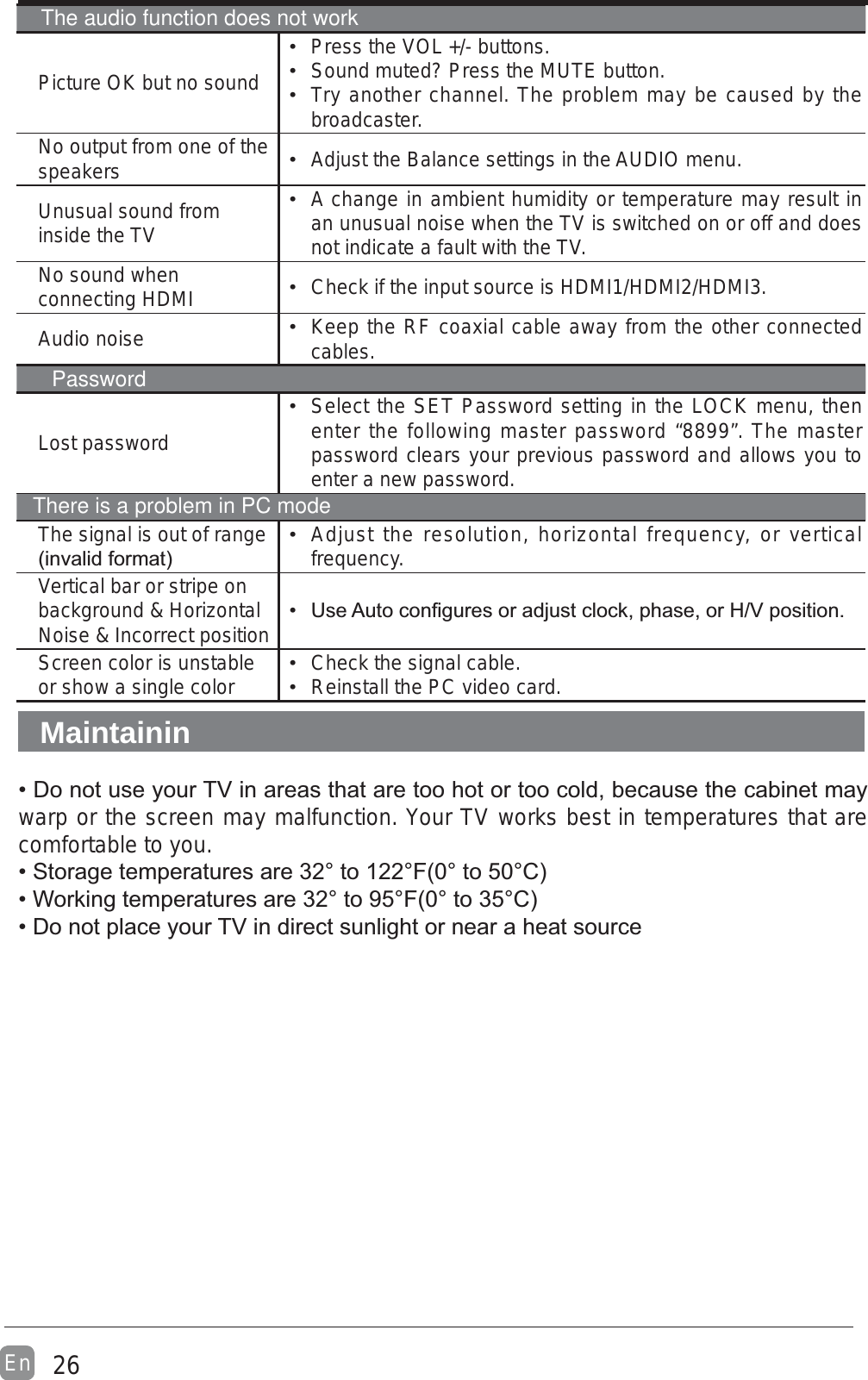26EnPicture OK but no sound Press the VOL +/- buttons. Sound muted? Press the MUTE button. Try another channel. The problem may be caused by the broadcaster.No output from one of the speakers  Adjust the Balance settings in the AUDIO menu.Unusual sound from inside the TV A change in ambient humidity or temperature may result in an unusual noise when the TV is switched on or off and does not indicate a fault with the TV. No sound when connecting HDMI  Check if the input source is HDMI1/HDMI2/HDMI3.Audio noise  Keep the RF coaxial cable away from the other connected cables.Lost password Select the SET Password setting in the LOCK menu, then enter the following master password “8899”. The master password clears your previous password and allows you to enter a new password.The signal is out of range  Adjust the resolution, horizontal frequency, or vertical frequency.Vertical bar or stripe on background &amp; Horizontal Noise &amp; Incorrect position  Screen color is unstable or show a single color  Check the signal cable. Reinstall the PC video card.Maintaininwarp or the screen may malfunction. Your TV works best in temperatures that are comfortable to you.The audio function does not workPasswordThere is a problem in PC mode
