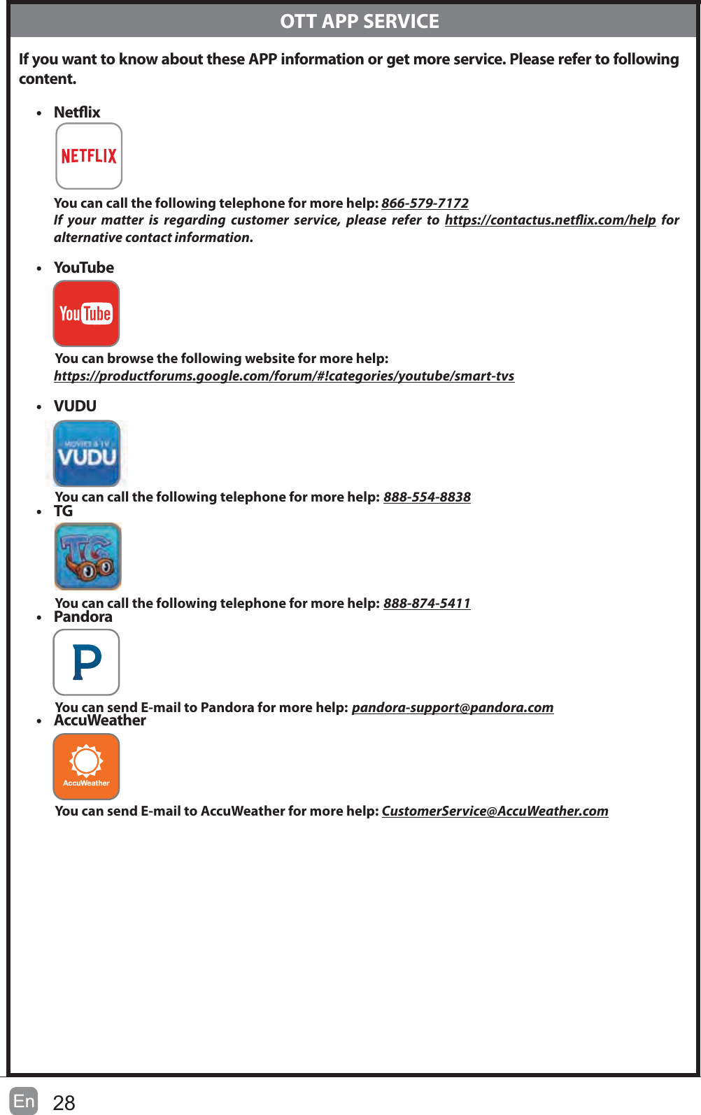 28En If you want to know about these APP information or get more service. Please refer to following content.t NetixYou can call the following telephone for more help: 866-579-7172If your matter is regarding customer service, please refer to https://contactus.netix.com/help for     alternative contact information.t YouTubeYou can browse the following website for more help: https://productforums.google.com/forum/#!categories/youtube/smart-tvst VUDUYou can call the following telephone for more help: 888-554-8838t TGYou can call the following telephone for more help: 888-874-5411t PandoraYou can send E-mail to Pandora for more help: pandora-support@pandora.comt AccuWeatherYou can send E-mail to AccuWeather for more help: CustomerService@AccuWeather.com  OTT APP SERVICE