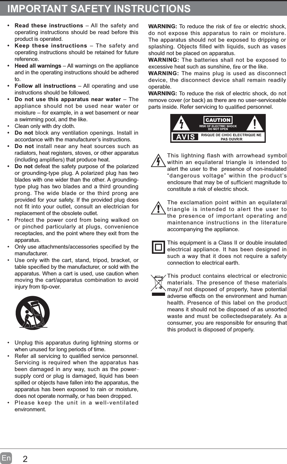 2En  IMPORTANT SAFETY INSTRUCTIONStRead these instructions – All the safety and operating instructions should be read before this product is operated. tKeep these instructions – The safety and operating instructions should be retained for futurereference. tHeed all warnings – All warnings on the applianceand in the operating instructions should be adheredto. tFollow all instructions – All operating and use instructions should be followed. tDo not use this apparatus near water – The appliance should not be used near water or moisture – for example, in a wet basement or neara swimming pool, and the like. Clean only with dry cloth.t Do not block any ventilation openings. Install in accordance with the manufacturer’s instructions.tDo not install near any heat sources such as radiators, heat registers, stoves, or other apparatus(including   that produce heat. t Do not defeat the safety purpose of the polarized or grounding-type plug. A polarized plug has two blades with one wider than the other. A grounding-type plug has two blades and a third grounding prong. The wide blade or the third prong are provided for your safety. If the provided plug does not fit into your outlet, consult an electrician for replacement of the obsolete outlet.  Protect the power cord from being walked on or pinched particularly at plugs, convenience receptacles, and the point where they exit from theapparatus.  Only use attachments/accessories   by the manufacturer. Use only with the cart, stand, tripod, bracket, or table   by the manufacturer, or sold with the apparatus. When a cart is used, use caution whenmoving the cart/apparatus combination to avoid injury from tip-over. WARNING: To reduce the risk of   or electric shock,do not expose this apparatus to rain or moisture.The apparatus should not be exposed to dripping or splashing. Objects filled with liquids, such as vases should not be placed on apparatus. WARNING: The batteries shall not be exposed to excessive heat such as sunshine,   or the like.WARNING: The mains plug is used as disconnect device, the disconnect device shall remain readilyoperable.WARNING: To reduce the risk of electric shock, do not remove cover (or back) as there are no user-serviceableparts inside. Refer servicing to   personnel. Unplug this apparatus during lightning storms or when unused for long periods of time. Refer all servicing to qualified service personnel. Servicing is required when the apparatus has been damaged in any way, such as the power－supply cord or plug is damaged, liquid has been spilled or objects have fallen into the apparatus, theapparatus has been exposed to rain or moisture, does not operate normally, or has been dropped.  Please keep the unit in a well-ventilated environment.This lightning flash with arrowhead symbolwithin an equilateral triangle is intended to alert the user to the presence of non-insulated “dangerous voltage” within the product’s enclosure that may be of   magnitude to constitute a risk of electric shock.The exclamation point within an equilateraltriangle is intended to alert the user to the presence of important operating andmaintenance instructions in the literature accompanying the appliance. This equipment is a Class II or double insulated electrical appliance. It has been designed in such a way that it does not require a safetyconnection to electrical earth.This product contains electrical or electronicmaterials. The presence of these materialsmay,if not disposed of properly, have potentialadverse effects on the environment and human health. Presence of this label on the product means it should not be disposed of as unsorted waste and must be collectedseparately. As a consumer, you are responsible for ensuring that this product is disposed of properly.