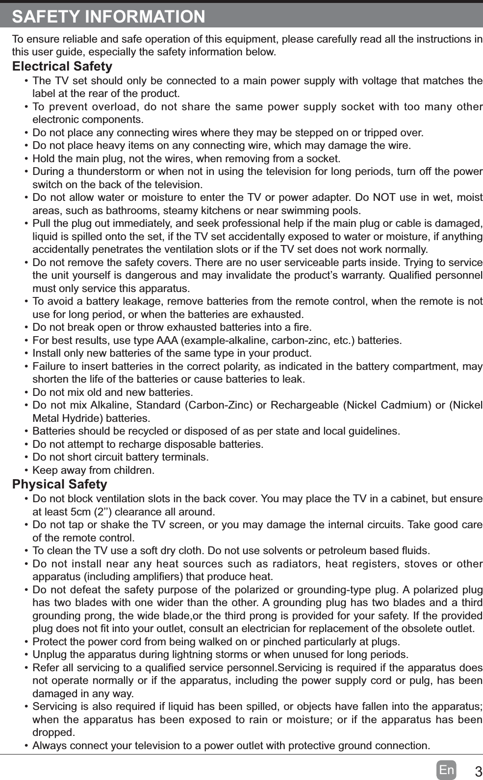 3EnSAFETY INFORMATIONTo ensure reliable and safe operation of this equipment, please carefully read all the instructions in this user guide, especially the safety information below.Electrical SafetyThe TV set should only be connected to a main power supply with voltage that matches the label at the rear of the product.To prevent overload, do not share the same power supply socket with too many other electronic components.Do not place any connecting wires where they may be stepped on or tripped over.Do not place heavy items on any connecting wire, which may damage the wire.Hold the main plug, not the wires, when removing from a socket.During a thunderstorm or when not in using the television for long periods, turn off the power switch on the back of the television.Do not allow water or moisture to enter the TV or power adapter. Do NOT use in wet, moist areas, such as bathrooms, steamy kitchens or near swimming pools.Pull the plug out immediately, and seek professional help if the main plug or cable is damaged, liquid is spilled onto the set, if the TV set accidentally exposed to water or moisture, if anything accidentally penetrates the ventilation slots or if the TV set does not work normally.Do not remove the safety covers. There are no user serviceable parts inside. Trying to service must only service this apparatus.To avoid a battery leakage, remove batteries from the remote control, when the remote is not use for long period, or when the batteries are exhausted.Install only new batteries of the same type in your product.Failure to insert batteries in the correct polarity, as indicated in the battery compartment, may shorten the life of the batteries or cause batteries to leak.Do not mix old and new batteries.Batteries should be recycled or disposed of as per state and local guidelines.Do not attempt to recharge disposable batteries.Do not short circuit battery terminals.Keep away from children.Physical SafetyDo not block ventilation slots in the back cover. You may place the TV in a cabinet, but ensure Do not tap or shake the TV screen, or you may damage the internal circuits. Take good care of the remote control.Do not install near any heat sources such as radiators, heat registers, stoves or other Do not defeat the safety purpose of the polarized or grounding-type plug. A polarized plug has two blades with one wider than the other. A grounding plug has two blades and a third grounding prong, the wide blade,or the third prong is provided for your safety. If the provided Protect the power cord from being walked on or pinched particularly at plugs. Unplug the apparatus during lightning storms or when unused for long periods.not operate normally or if the apparatus, including the power supply cord or pulg, has been damaged in any way.Servicing is also required if liquid has been spilled, or objects have fallen into the apparatus; when the apparatus has been exposed to rain or moisture; or if the apparatus has been dropped.Always connect your television to a power outlet with protective ground connection. 
