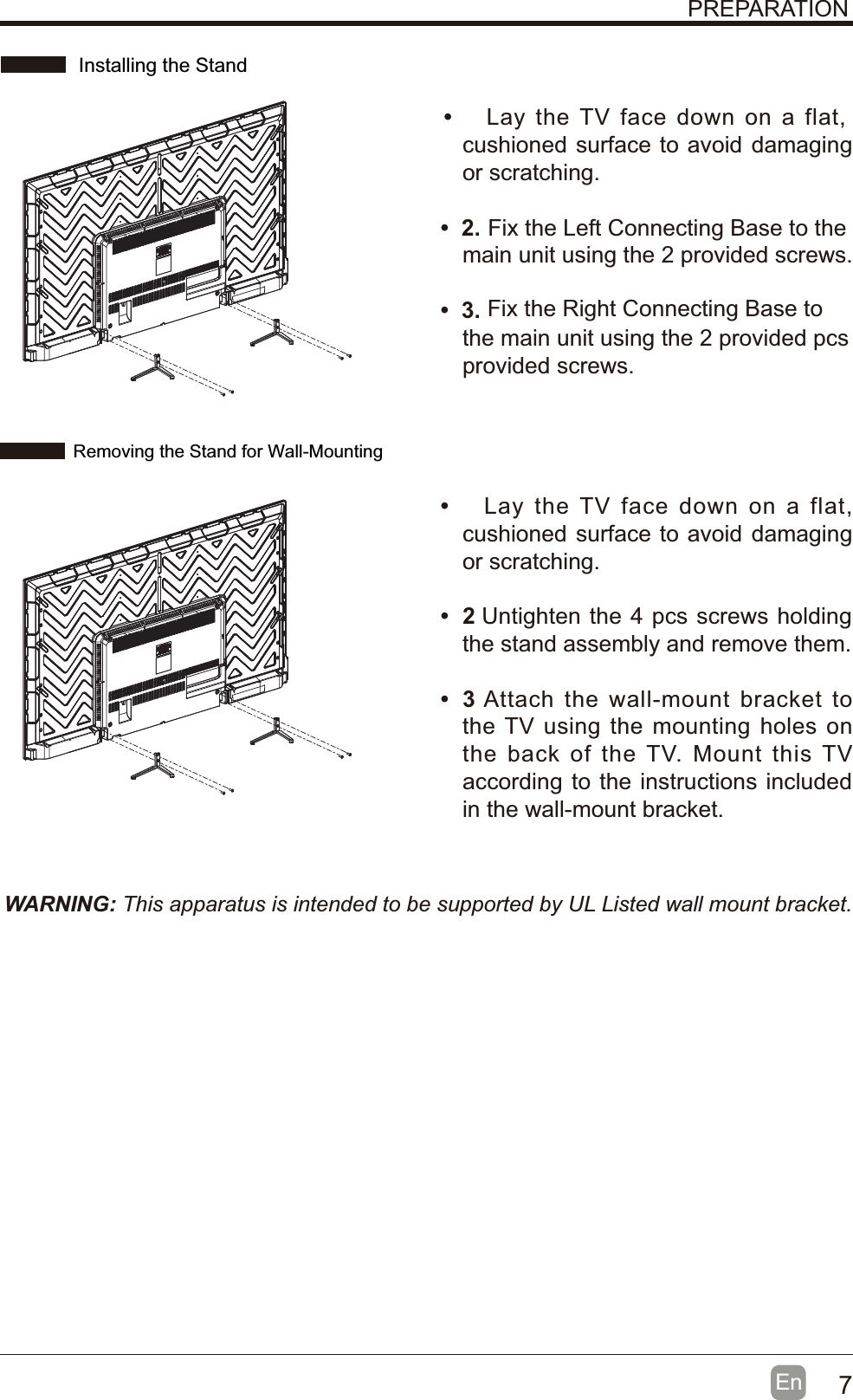 7En  WARNING: This apparatus is intended to be supported by UL Listed wall mount bracket.PREPARATIONt Lay the TV face down on a flat, cushioned surface to avoid damaging or scratching.t Fix the Left Connecting Base to the main unit using the 2 provided screws.t Fix the Right Connecting Base to the main unit using the 2 provided pcs provided screws.t Lay the TV face down on a flat, cushioned surface to avoid damaging or scratching.t  Untighten the 4 pcs screws holding the stand assembly and remove them. t  Attach the wall-mount bracket to the TV using the mounting holes on the back of the TV. Mount this TV according to the instructions included in the wall-mount bracket. Installing the StandRemoving the Stand for Wall-Mounting