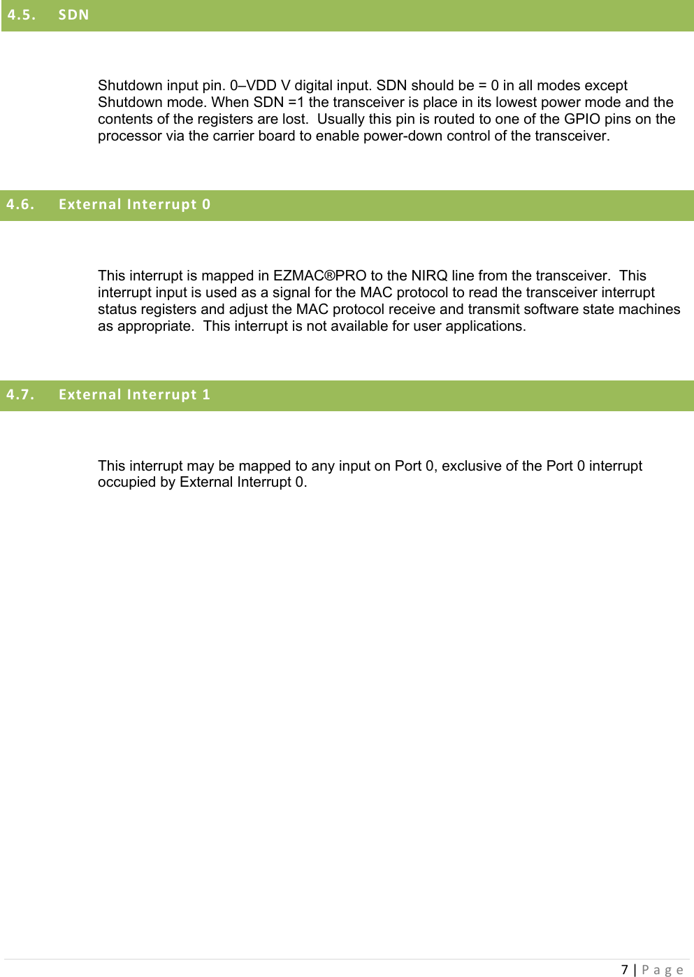 7|Page4.5. SDN Shutdown input pin. 0–VDD V digital input. SDN should be = 0 in all modes except Shutdown mode. When SDN =1 the transceiver is place in its lowest power mode and the contents of the registers are lost.  Usually this pin is routed to one of the GPIO pins on the processor via the carrier board to enable power-down control of the transceiver.  4.6. ExternalInterrupt0 This interrupt is mapped in EZMAC®PRO to the NIRQ line from the transceiver.  This interrupt input is used as a signal for the MAC protocol to read the transceiver interrupt status registers and adjust the MAC protocol receive and transmit software state machines as appropriate.  This interrupt is not available for user applications.  4.7. ExternalInterrupt1 This interrupt may be mapped to any input on Port 0, exclusive of the Port 0 interrupt occupied by External Interrupt 0.     