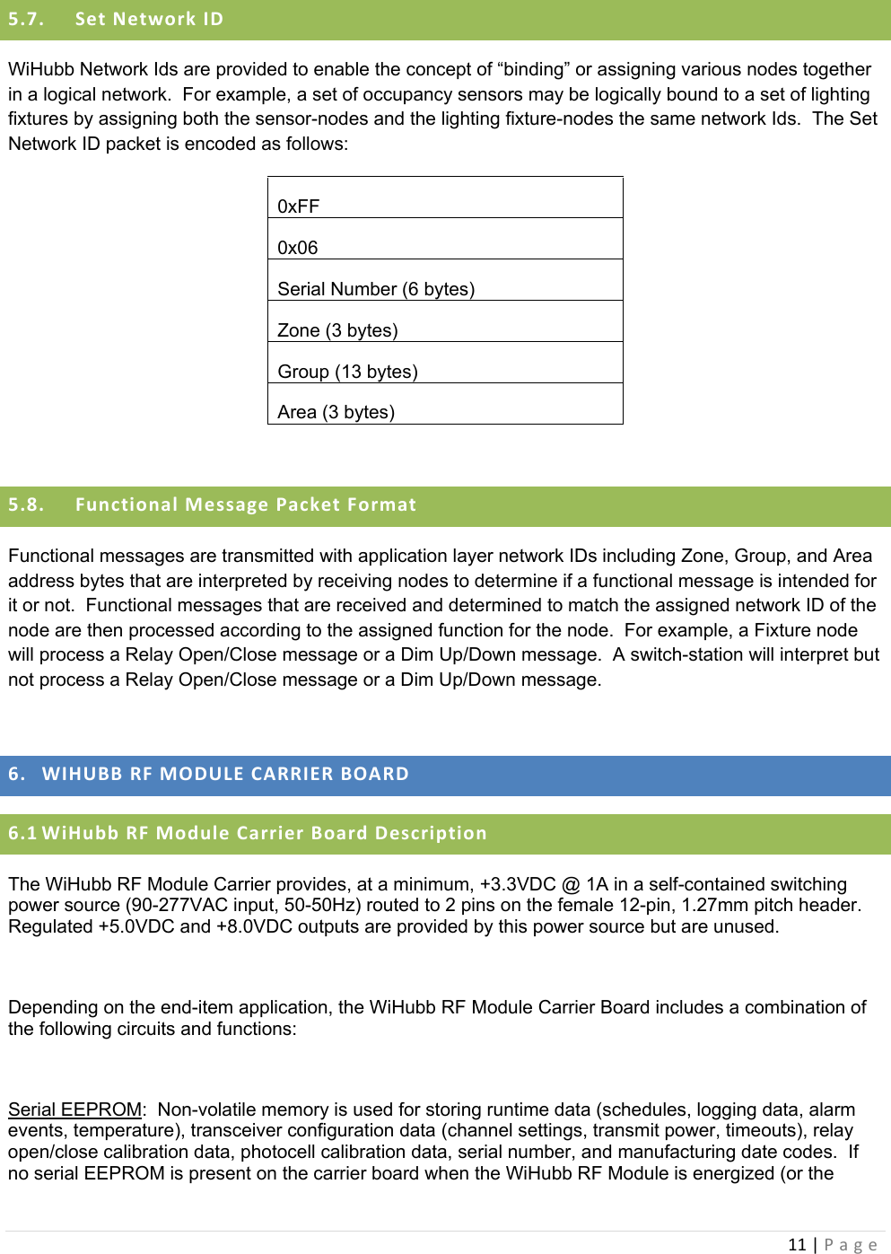 11|Page5.7. SetNetworkIDWiHubb Network Ids are provided to enable the concept of “binding” or assigning various nodes together in a logical network.  For example, a set of occupancy sensors may be logically bound to a set of lighting fixtures by assigning both the sensor-nodes and the lighting fixture-nodes the same network Ids.  The Set Network ID packet is encoded as follows: 0xFF 0x06 Serial Number (6 bytes) Zone (3 bytes) Group (13 bytes) Area (3 bytes)  5.8. FunctionalMessagePacketFormatFunctional messages are transmitted with application layer network IDs including Zone, Group, and Area address bytes that are interpreted by receiving nodes to determine if a functional message is intended for it or not.  Functional messages that are received and determined to match the assigned network ID of the node are then processed according to the assigned function for the node.  For example, a Fixture node will process a Relay Open/Close message or a Dim Up/Down message.  A switch-station will interpret but not process a Relay Open/Close message or a Dim Up/Down message.  6. WIHUBBRFMODULECARRIERBOARD6.1 WiHubbRFModuleCarrierBoardDescriptionThe WiHubb RF Module Carrier provides, at a minimum, +3.3VDC @ 1A in a self-contained switching power source (90-277VAC input, 50-50Hz) routed to 2 pins on the female 12-pin, 1.27mm pitch header.  Regulated +5.0VDC and +8.0VDC outputs are provided by this power source but are unused.  Depending on the end-item application, the WiHubb RF Module Carrier Board includes a combination of the following circuits and functions:  Serial EEPROM:  Non-volatile memory is used for storing runtime data (schedules, logging data, alarm events, temperature), transceiver configuration data (channel settings, transmit power, timeouts), relay open/close calibration data, photocell calibration data, serial number, and manufacturing date codes.  If no serial EEPROM is present on the carrier board when the WiHubb RF Module is energized (or the 