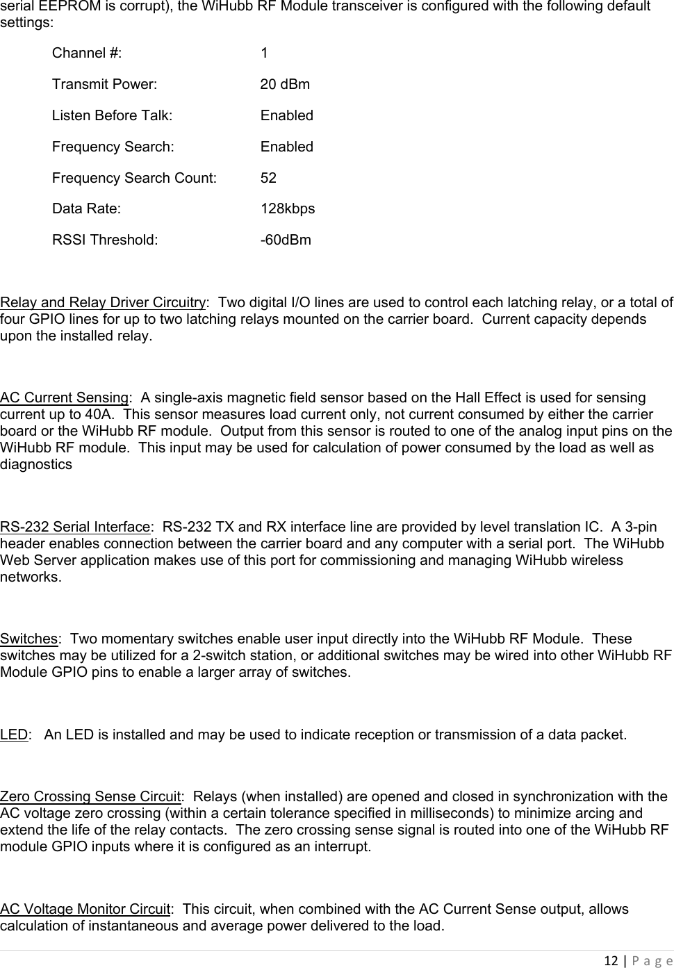 12|Pageserial EEPROM is corrupt), the WiHubb RF Module transceiver is configured with the following default settings:   Channel #:        1   Transmit Power:                20 dBm   Listen Before Talk:      Enabled   Frequency Search:     Enabled   Frequency Search Count:  52  Data Rate:   128kbps  RSSI Threshold:  -60dBm  Relay and Relay Driver Circuitry:  Two digital I/O lines are used to control each latching relay, or a total of four GPIO lines for up to two latching relays mounted on the carrier board.  Current capacity depends upon the installed relay.  AC Current Sensing:  A single-axis magnetic field sensor based on the Hall Effect is used for sensing current up to 40A.  This sensor measures load current only, not current consumed by either the carrier board or the WiHubb RF module.  Output from this sensor is routed to one of the analog input pins on the WiHubb RF module.  This input may be used for calculation of power consumed by the load as well as diagnostics   RS-232 Serial Interface:  RS-232 TX and RX interface line are provided by level translation IC.  A 3-pin header enables connection between the carrier board and any computer with a serial port.  The WiHubb Web Server application makes use of this port for commissioning and managing WiHubb wireless networks.  Switches:  Two momentary switches enable user input directly into the WiHubb RF Module.  These switches may be utilized for a 2-switch station, or additional switches may be wired into other WiHubb RF Module GPIO pins to enable a larger array of switches.  LED:   An LED is installed and may be used to indicate reception or transmission of a data packet.  Zero Crossing Sense Circuit:  Relays (when installed) are opened and closed in synchronization with the AC voltage zero crossing (within a certain tolerance specified in milliseconds) to minimize arcing and extend the life of the relay contacts.  The zero crossing sense signal is routed into one of the WiHubb RF module GPIO inputs where it is configured as an interrupt.  AC Voltage Monitor Circuit:  This circuit, when combined with the AC Current Sense output, allows calculation of instantaneous and average power delivered to the load. 