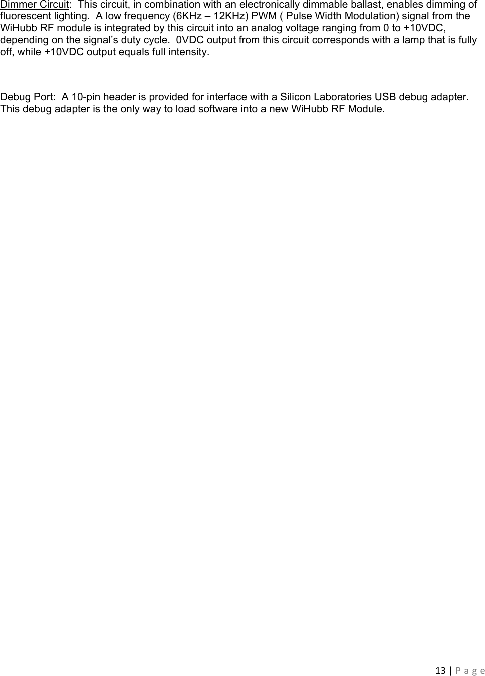 13|Page Dimmer Circuit:  This circuit, in combination with an electronically dimmable ballast, enables dimming of fluorescent lighting.  A low frequency (6KHz – 12KHz) PWM ( Pulse Width Modulation) signal from the WiHubb RF module is integrated by this circuit into an analog voltage ranging from 0 to +10VDC, depending on the signal’s duty cycle.  0VDC output from this circuit corresponds with a lamp that is fully off, while +10VDC output equals full intensity.  Debug Port:  A 10-pin header is provided for interface with a Silicon Laboratories USB debug adapter.  This debug adapter is the only way to load software into a new WiHubb RF Module.         