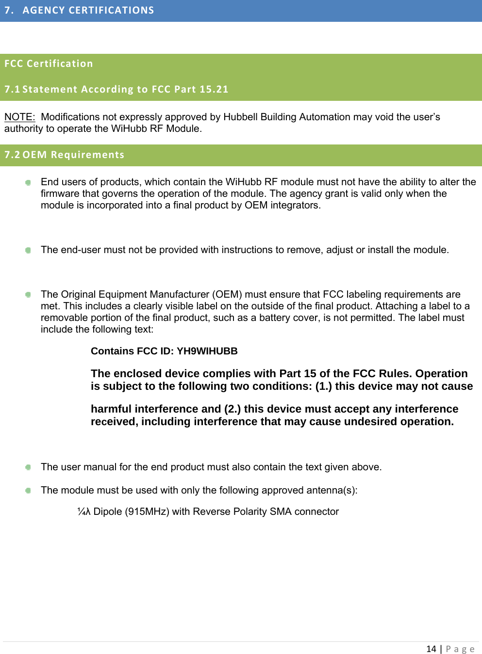 14|Page 7. AGENCYCERTIFICATIONS FCCCertification7.1 StatementAccordingtoFCCPart15.21NOTE:  Modifications not expressly approved by Hubbell Building Automation may void the user’s authority to operate the WiHubb RF Module. 7.2 OEMRequirements  End users of products, which contain the WiHubb RF module must not have the ability to alter the firmware that governs the operation of the module. The agency grant is valid only when the module is incorporated into a final product by OEM integrators.    The end-user must not be provided with instructions to remove, adjust or install the module.    The Original Equipment Manufacturer (OEM) must ensure that FCC labeling requirements are met. This includes a clearly visible label on the outside of the final product. Attaching a label to a removable portion of the final product, such as a battery cover, is not permitted. The label must include the following text: Contains FCC ID: YH9WIHUBB The enclosed device complies with Part 15 of the FCC Rules. Operation is subject to the following two conditions: (1.) this device may not cause harmful interference and (2.) this device must accept any interference received, including interference that may cause undesired operation.    The user manual for the end product must also contain the text given above.    The module must be used with only the following approved antenna(s):   ¼λ Dipole (915MHz) with Reverse Polarity SMA connector   