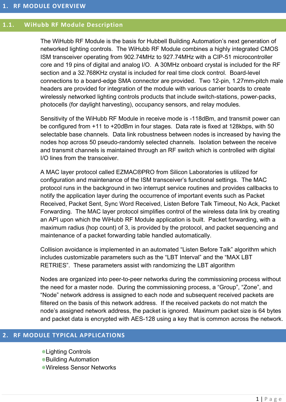 1|Page1. RFMODULEOVERVIEW1.1. WiHubbRFModuleDescriptionThe WiHubb RF Module is the basis for Hubbell Building Automation’s next generation of networked lighting controls.  The WiHubb RF Module combines a highly integrated CMOS ISM transceiver operating from 902.74MHz to 927.74MHz with a CIP-51 microcontroller core and 19 pins of digital and analog I/O.  A 30MHz onboard crystal is included for the RF section and a 32.768KHz crystal is included for real time clock control.  Board-level connections to a board-edge SMA connector are provided.  Two 12-pin, 1.27mm-pitch male headers are provided for integration of the module with various carrier boards to create wirelessly networked lighting controls products that include switch-stations, power-packs, photocells (for daylight harvesting), occupancy sensors, and relay modules. Sensitivity of the WiHubb RF Module in receive mode is -118dBm, and transmit power can be configured from +11 to +20dBm in four stages.  Data rate is fixed at 128kbps, with 50 selectable base channels.  Data link robustness between nodes is increased by having the nodes hop across 50 pseudo-randomly selected channels.  Isolation between the receive and transmit channels is maintained through an RF switch which is controlled with digital I/O lines from the transceiver. A MAC layer protocol called EZMAC®PRO from Silicon Laboratories is utilized for configuration and maintenance of the ISM transceiver’s functional settings.  The MAC protocol runs in the background in two interrupt service routines and provides callbacks to notify the application layer during the occurrence of important events such as Packet Received, Packet Sent, Sync Word Received, Listen Before Talk Timeout, No Ack, Packet Forwarding.  The MAC layer protocol simplifies control of the wireless data link by creating an API upon which the WiHubb RF Module application is built.  Packet forwarding, with a maximum radius (hop count) of 3, is provided by the protocol, and packet sequencing and maintenance of a packet forwarding table handled automatically. Collision avoidance is implemented in an automated “Listen Before Talk” algorithm which includes customizable parameters such as the “LBT Interval” and the “MAX LBT RETRIES”.  These parameters assist with randomizing the LBT algorithm  Nodes are organized into peer-to-peer networks during the commissioning process without the need for a master node.  During the commissioning process, a “Group”, “Zone”, and “Node” network address is assigned to each node and subsequent received packets are filtered on the basis of this network address.  If the received packets do not match the node’s assigned network address, the packet is ignored.  Maximum packet size is 64 bytes and packet data is encrypted with AES-128 using a key that is common across the network. 2. RFMODULETYPICALAPPLICATIONS Lighting  Controls  Building  Automation  Wireless  Sensor  Networks 