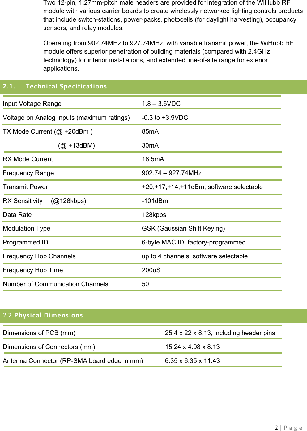 2|PageTwo 12-pin, 1.27mm-pitch male headers are provided for integration of the WiHubb RF module with various carrier boards to create wirelessly networked lighting controls products that include switch-stations, power-packs, photocells (for daylight harvesting), occupancy sensors, and relay modules.   Operating from 902.74MHz to 927.74MHz, with variable transmit power, the WiHubb RF module offers superior penetration of building materials (compared with 2.4GHz technology) for interior installations, and extended line-of-site range for exterior applications. 2.1. TechnicalSpecificationsInput Voltage Range         1.8 – 3.6VDC Voltage on Analog Inputs (maximum ratings)  -0.3 to +3.9VDC TX Mode Current (@ +20dBm )      85mA          (@ +13dBM)     30mA RX Mode Current    18.5mA Frequency Range    902.74 – 927.74MHz Transmit Power     +20,+17,+14,+11dBm, software selectable RX Sensitivity   (@128kbps)      -101dBm Data Rate     128kpbs Modulation Type        GSK (Gaussian Shift Keying) Programmed ID     6-byte MAC ID, factory-programmed Frequency Hop Channels      up to 4 channels, software selectable Frequency Hop Time    200uS Number of Communication Channels    50  2.2. PhysicalDimensionsDimensions of PCB (mm)        25.4 x 22 x 8.13, including header pins Dimensions of Connectors (mm)       15.24 x 4.98 x 8.13 Antenna Connector (RP-SMA board edge in mm)  6.35 x 6.35 x 11.43  