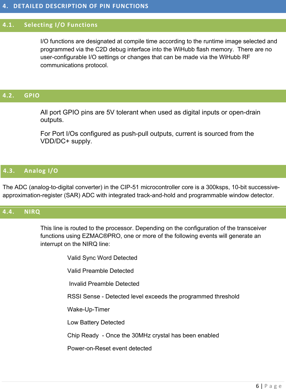 6|Page 4. DETAILEDDESCRIPTIONOFPINFUNCTIONS4.1. SelectingI/OFunctionsI/O functions are designated at compile time according to the runtime image selected and programmed via the C2D debug interface into the WiHubb flash memory.  There are no user-configurable I/O settings or changes that can be made via the WiHubb RF communications protocol.  4.2. GPIOAll port GPIO pins are 5V tolerant when used as digital inputs or open-drain outputs.   For Port I/Os configured as push-pull outputs, current is sourced from the VDD/DC+ supply.  4.3. AnalogI/OThe ADC (analog-to-digital converter) in the CIP-51 microcontroller core is a 300ksps, 10-bit successive-approximation-register (SAR) ADC with integrated track-and-hold and programmable window detector. 4.4. NIRQThis line is routed to the processor. Depending on the configuration of the transceiver functions using EZMAC®PRO, one or more of the following events will generate an interrupt on the NIRQ line: Valid Sync Word Detected Valid Preamble Detected  Invalid Preamble Detected RSSI Sense - Detected level exceeds the programmed threshold  Wake-Up-Timer Low Battery Detected Chip Ready  - Once the 30MHz crystal has been enabled Power-on-Reset event detected  