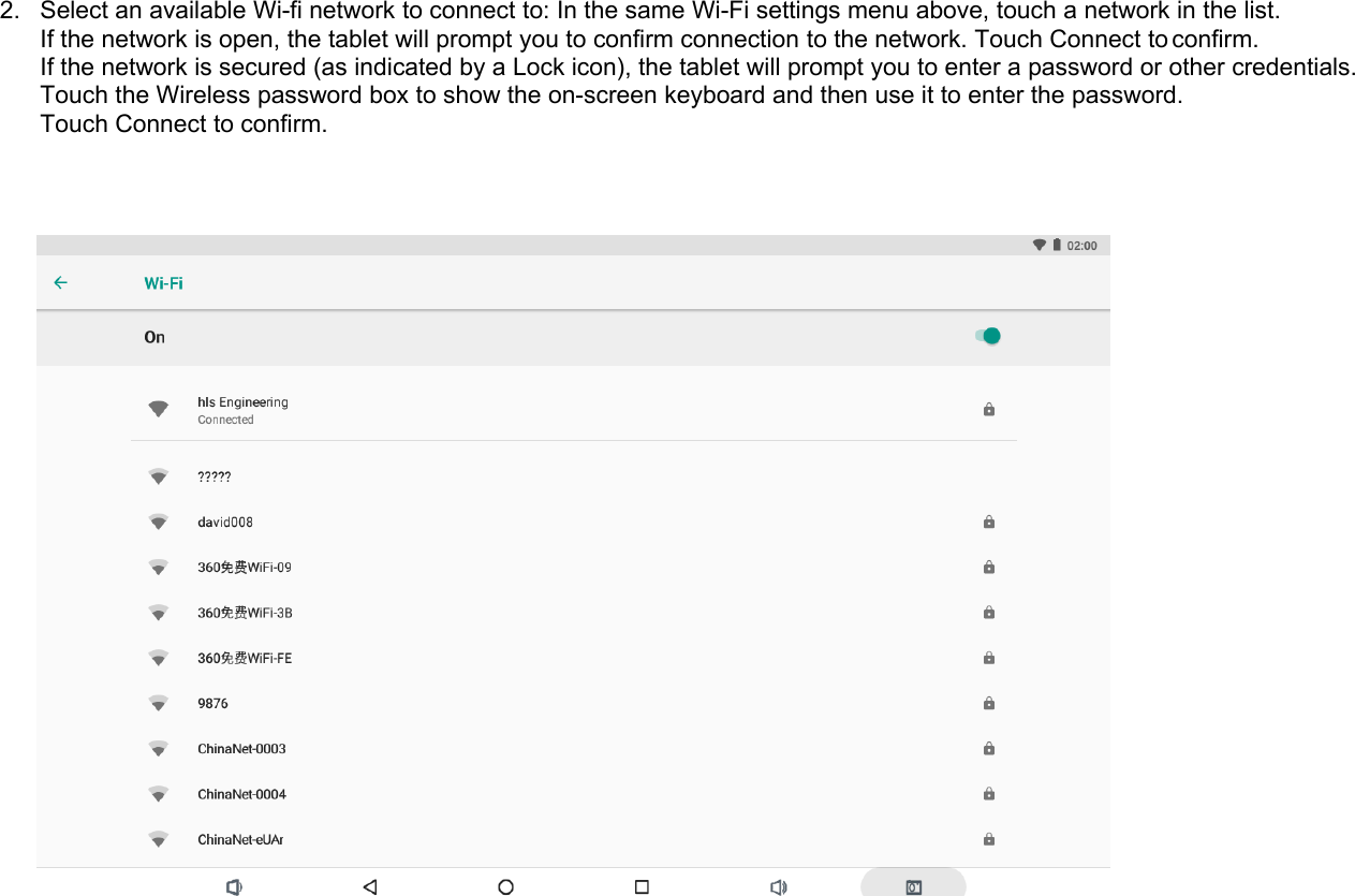 2. Select an available Wi-fi network to connect to: In the same Wi-Fi settings menu above, touch a network in the list.If the network is open, the tablet will prompt you to confirm connection to the network. Touch Connect to confirm.If the network is secured (as indicated by a Lock icon), the tablet will prompt you to enter a password or other credentials.Touch the Wireless password box to show the on-screen keyboard and then use it to enter the password.Touch Connect to confirm.