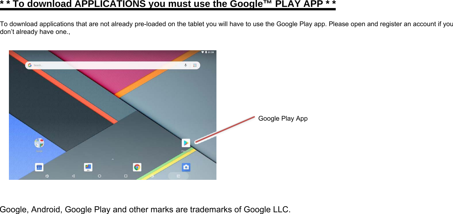 * * To download APPLICATIONS you must use the Google™ PLAY APP * *To download applications that are not already pre-loaded on the tablet you will have to use the Google Play app. Please open and register an account if youdon’t already have one.,Google Play AppGoogle, Android, Google Play and other marks are trademarks of Google LLC.