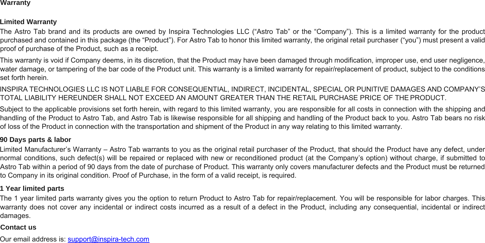 WarrantyLimited WarrantyThe Astro Tab brand and its products are owned by Inspira Technologies LLC (“Astro Tab” or the “Company”). This is a limited warranty for the productpurchased and contained in this package (the “Product”). For Astro Tab to honor this limited warranty, the original retail purchaser (“you”) must present a validproof of purchase of the Product, such as a receipt.This warranty is void if Company deems, in its discretion, that the Product may have been damaged through modification, improper use, end user negligence,water damage, or tampering of the bar code of the Product unit. This warranty is a limited warranty for repair/replacement of product, subject to the conditionsset forth herein.INSPIRA TECHNOLOGIES LLC IS NOT LIABLE FOR CONSEQUENTIAL, INDIRECT, INCIDENTAL, SPECIAL OR PUNITIVE DAMAGES AND COMPANY’STOTAL LIABILITY HEREUNDER SHALL NOT EXCEED AN AMOUNT GREATER THAN THE RETAIL PURCHASE PRICE OF THE PRODUCT.Subject to the applicable provisions set forth herein, with regard to this limited warranty, you are responsible for all costs in connection with the shipping andhandling of the Product to Astro Tab, and Astro Tab is likewise responsible for all shipping and handling of the Product back to you. Astro Tab bears no riskof loss of the Product in connection with the transportation and shipment of the Product in any way relating to this limited warranty.90 Days parts &amp; laborLimited Manufacturer’s Warranty – Astro Tab warrants to you as the original retail purchaser of the Product, that should the Product have any defect, undernormal conditions, such defect(s) will be repaired or replaced with new or reconditioned product (at the Company’s option) without charge, if submitted toAstro Tab within a period of 90 days from the date of purchase of Product. This warranty only covers manufacturer defects and the Product must be returnedto Company in its original condition. Proof of Purchase, in the form of a valid receipt, is required.1 Year limited partsThe 1 year limited parts warranty gives you the option to return Product to Astro Tab for repair/replacement. You will be responsible for labor charges.Thiswarranty does not cover any incidental or indirect costs incurred as a result of a defect in the Product, including any consequential, incidental or indirectdamages.Contact usOur email address is: support@inspira-tech.com