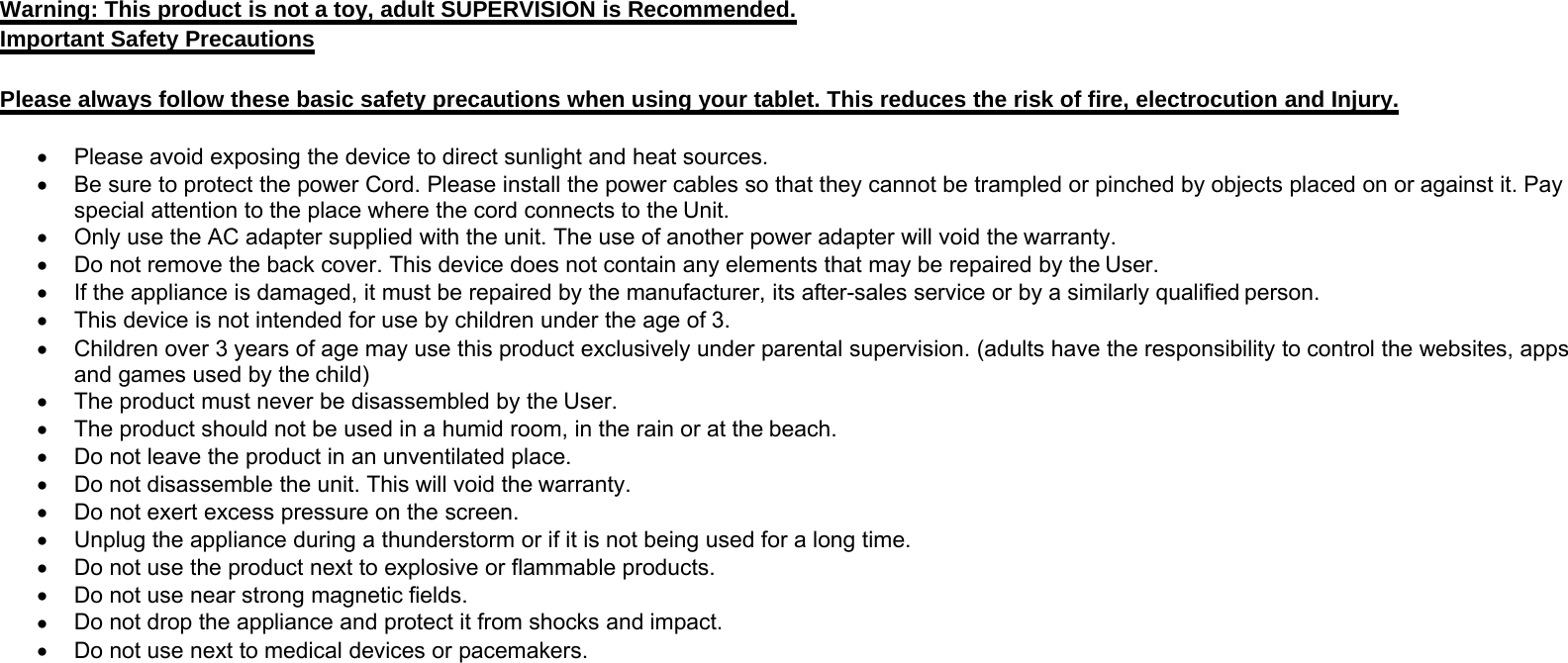 Warning: This product is not a toy, adult SUPERVISION is Recommended.Important Safety PrecautionsPlease always follow these basic safety precautions when using your tablet. This reduces the risk of fire, electrocution and Injury.•Please avoid exposing the device to direct sunlight and heat sources.•Be sure to protect the power Cord. Please install the power cables so that they cannot be trampled or pinched by objects placed on or against it. Payspecial attention to the place where the cord connects to the Unit.•Only use the AC adapter supplied with the unit. The use of another power adapter will void the warranty.•Do not remove the back cover. This device does not contain any elements that may be repaired by the User.•If the appliance is damaged, it must be repaired by the manufacturer, its after-sales service or by a similarly qualified person.•This device is not intended for use by children under the age of 3.•Children over 3 years of age may use this product exclusively under parental supervision. (adults have the responsibility to control the websites, appsand games used by the child)•The product must never be disassembled by the User.•The product should not be used in a humid room, in the rain or at the beach.•Do not leave the product in an unventilated place.•Do not disassemble the unit. This will void the warranty.•Do not exert excess pressure on the screen.•Unplug the appliance during a thunderstorm or if it is not being used for a long time.•Do not use the product next to explosive or flammable products.•Do not use near strong magnetic fields.•Do not drop the appliance and protect it from shocks and impact.•Do not use next to medical devices or pacemakers.