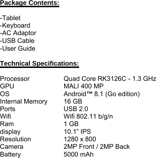 Package Contents:-Tablet-Keyboard-AC Adaptor-USB Cable-User GuideTechnical Specifications:Processor Quad Core RK3126C - 1.3 GHzGPU MALI 400 MPOS Android™8.1 (Go edition)Internal Memory 16 GBPorts USB 2.0Wifi Wifi 802.11 b/g/nRam 1 GBdisplay 10.1” IPSResolution 1280 x 800Camera 2MP Front / 2MP BackBattery 5000 mAh