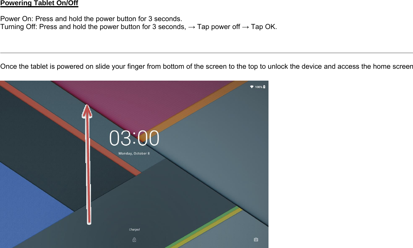 Powering Tablet On/OffPower On: Press and hold the power button for 3 seconds.Turning Off: Press and hold the power button for 3 seconds, →Tap power off →Tap OK.Once the tablet is powered on slide your finger from bottom of the screen to the top to unlock the device and access the home screen