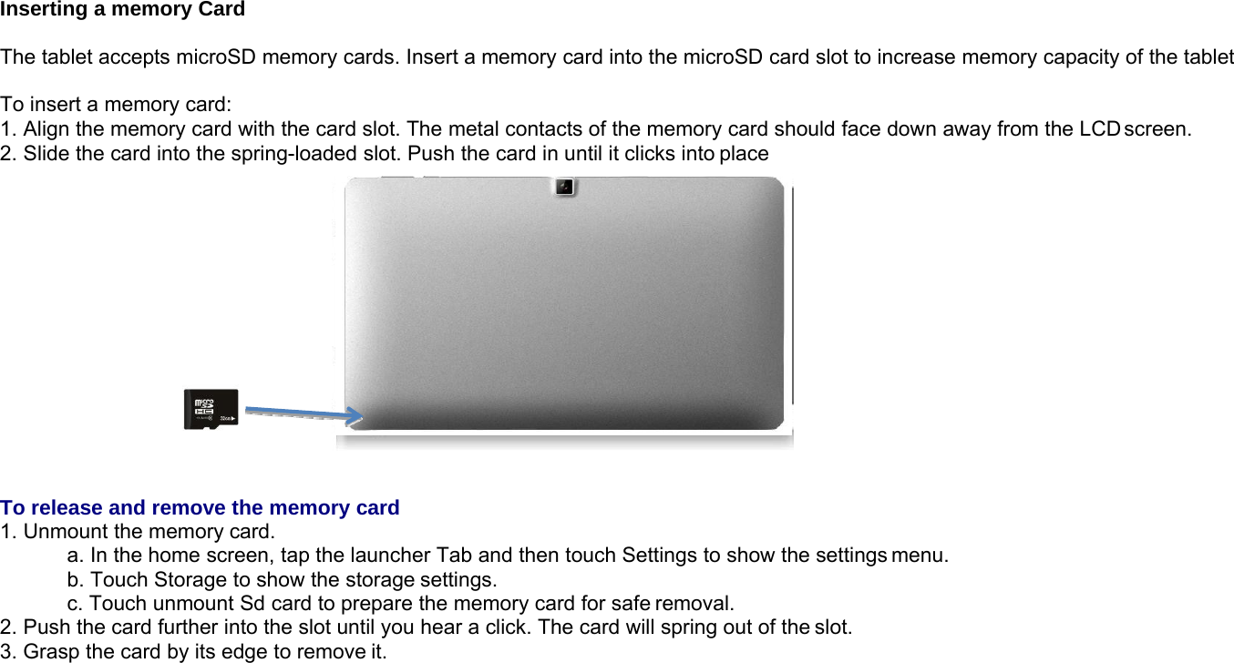 Inserting a memory CardThe tablet accepts microSD memory cards. Insert a memory card into the microSD card slot to increase memory capacity of the tabletTo insert a memory card:1. Align the memory card with the card slot. The metal contacts of the memory card should face down away from the LCD screen.2. Slide the card into the spring-loaded slot. Push the card in until it clicks into placeTo release and remove the memory card1. Unmount the memory card.a. In the home screen, tap the launcher Tab and then touch Settings to show the settings menu.b. Touch Storage to show the storage settings.c. Touch unmount Sd card to prepare the memory card for safe removal.2. Push the card further into the slot until you hear a click. The card will spring out of the slot.3. Grasp the card by its edge to remove it.