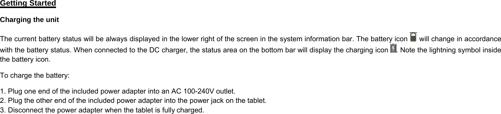 Getting StartedCharging the unitThe current battery status will be always displayed in the lower right of the screen in the system information bar. The battery icon will change in accordancewith the battery status. When connected to the DC charger, the status area on the bottom bar will display the charging icon . Note the lightning symbol insidethe battery icon.To charge the battery:1. Plug one end of the included power adapter into an AC 100-240V outlet.2. Plug the other end of the included power adapter into the power jack on the tablet.3. Disconnect the power adapter when the tablet is fully charged.