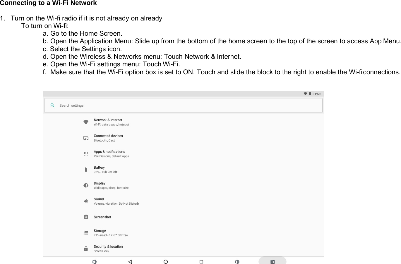 Connecting to a Wi-Fi Network1. Turn on the Wi-fi radio if it is not already on alreadyTo turn on Wi-fi:a. Go to the Home Screen.b. Open the Application Menu: Slide up from the bottom of the home screen to the top of the screen to access App Menu.c. Select the Settings icon.d. Open the Wireless &amp; Networks menu: Touch Network &amp; Internet.e. Open the Wi-Fi settings menu: Touch Wi-Fi.f. Make sure that the Wi-Fi option box is set to ON. Touch and slide the block to the right to enable the Wi-ficonnections.