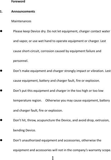                                      1 Foreword 1. Announcements Maintenances  Please keep Device dry. Do not let equipment, charger contact water and vapor, or use wet hand to operate equipment or charger. Lest cause short-circuit, corrosion caused by equipment failure and personnel.  Don’t make equipment and charger strongly impact or vibration. Lest cause equipment, battery and charger fault, fire or explosion.  Don’t put this equipment and charger in the too high or too low temperature region.    Otherwise you may cause equipment, battery and charger fault, fire or explosion.  Don’t hit, throw, acupuncture the Device, and avoid drop, extrusion, bending Device.  Don’t unauthorized equipment and accessories, otherwise the equipment and accessories will not in the company’s warranty scope. 