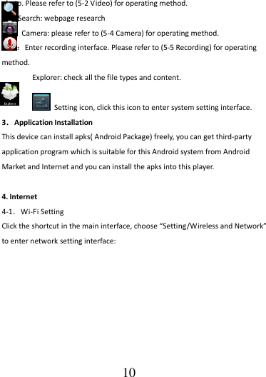                                      10 photo. Please refer to (5-2 Video) for operating method. Search: webpage research   Camera: please refer to (5-4 Camera) for operating method. ：Enter recording interface. Please refer to (5-5 Recording) for operating method. Explorer: check all the file types and content.    Setting icon, click this icon to enter system setting interface. 3．Application Installation This device can install apks( Android Package) freely, you can get third-party application program which is suitable for this Android system from Android Market and Internet and you can install the apks into this player.    4. Internet 4-1．Wi-Fi Setting Click the shortcut in the main interface, choose “Setting/Wireless and Network” to enter network setting interface:  