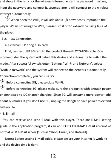                                      12 and show in the list, click the wireless Internet , enter the password interface, input the password and connect it, seconds later it will connect to the wireless Internet automatically. When open the WIFI, it will add about 1/4 power consumption to the palyer. When not using the WIFI, please turn it off to extend the using time of the player. 4-2．  3G Connection a. External USB dongle 3G card First, connect USB 3G card to the product through OTG-USB cable. One moment later, the system will detect this device and automatically switch the mode. After successful switch, enter “Setting / Wi-Fi and Network”, select “Mobile Network” and the system will connect to the network automatically. Connection completed, you can use 3G.   Before connecting 3G, please close Wi-Fi.   Before connecting 3G, please make sure the product is with enough power or connected to DC charger charging. Since 3G will consume more power (add about 1/3 more), If you don&apos;t use 3G, unplug the dongle to save power to extend battery life. 4-3. E-mail You  can  receive  and  send  E-Mail  with  this  player.  There  are  E-Mail  setting guide in  the application program, it can add POP3 OR  IMAP E-Mail account of normal WEB E-Mail server (Such as Yahoo, Gmail, and Hotmail). Notes: Before setting E-Mail guide, please ensure your Internet is working and the device time is right. 